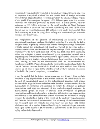 Reshaping Foreign Policy; Copyright © www.bhutto.org 172
economic development is to be started in the underdeveloped areas. In any event
no emphasis is required to show that the present flow of foreign aid cannot
provide for an adequate rate of economic growth in the underdeveloped regions
of the world. If we compare the spread of $3 billion a year, over one hundred
countries and territories populated by more than 1.5 billion people, with the
assistance of $13 billion extended to the small number of West European
countries within a period of thirty months, considering the years of the actual
flow of aid, for rehabilitating only 240 million people under the Marshall Plan,
the inadequacy of what is being done to help the underdeveloped countries
becomes only too obvious.
The complexities of the problem of maintaining an adequate level of
international investment has been highlighted in the last few years by the fall in
the price index, of primary commodities and the consequent change in the terms
of trade against the underdeveloped countries. The fall in the price index of
primary commodities has reduced the export earnings of the underdeveloped
countries by 7 to 8 per cent from mid-1957 to mid-1958. This drop, coinciding
with a rise in import prices of manufactured goods represents a national loss in
import capacity to the underdeveloped countries equivalent to about one-sixth of
the official gold and foreign exchange holdings of these countries, or to about six
years lending to them by the International Bank for Reconstruction and
Development at 1956-57 rates. It may also be pertinent to mention here that in the
case of Pakistan the total financial aid which we have received from different
sources up till now, is equal to the total loss which we have suffered on account
of the fall in the price of our primary commodities.
It may be added that the future, as far as one can see it today, does not hold
prospects of any improvement in the present situation. All trends indicate that
the cost of manufactured goods in the industrialized countries will, mainly
because of the wage increases and other social benefits, continue to rise, that the
manufacture of substitutes will continue to reduce the demand for primary
commodities and that the demand of the underdeveloped countries for
manufactured goods, in order to increase their production of primary
commodities and industrial products in keeping with the increase in population,
will continue to rise. These pressures “cannot but lead to the widening of the gap
between the standards of living of the people of the underdeveloped countries
and those of the industrialized countries. The extremity of such consequences
can be judged from the estimate that even today no less than 1,362 million
inhabitants out of a total of 1,800 million living in underdeveloped countries
have a per capita income of $8 per month as compared to the $9 per day in the
highly industrialized countries.
 