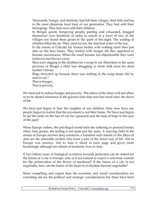 Reshaping Foreign Policy; Copyright © www.bhutto.org 175
Thousands, hungry and destitute, had left their villages, their kith and kin,
in the most desperate food hunt of our generation. They had sold their
belongings. They had even sold their children.
In Bengal, gaunt, hungering people, panting and exhausted, dragged
themselves over hundreds of miles in search of a bowl of rice. in the
villages one heard them groan in the quiet of the night. The wailing of
children filled the air. They cried for fan, the starched water of the rice.
In the streets of Calcutta lay human bodies with nothing more than just
skin on the bare bones. They fretted with hunger till they appeared to
become unconscious. When the smell became too objectionable they were
removed and thrown away.
Men were digging in the dustbins for a scrap to eat. Elsewhere in the same
province of Bengal a child was struggling to drink milk from his dead
mother’s breast.
Dogs shriveled up because there was nothing in the scrap heaps left by
man to eat.”
That is hunger.
That is poverty.
We need aid to reduce hunger and poverty. The ethics of the times will not allow
us to be denied assistance in the gravest crisis that man has faced since the dawn
of life.
We have just begun to hear the laughter of our children. Only now have our
people begun to realize that the pavement is not their home. We have just begun
to see the smile on the face of our hari (peasant) and the look of hope in the eyes
of the aged.
When Europe suffers, the privileged world feels the suffering in personal terms;
when Asia groans, the feeling is not quite just the same. A starving child in the
streets of Europe arouses deep emotions, a hundred such infants in the alleys of
Asia are the miserable urchins who form a part of the Asian way of life. Aid to
Europe was massive. Aid to Asia is sliced at each stage and given more
hesitatingly although two-thirds of humanity lives in Asia.
If two billion years of biological evolution towards perfection can be staked for
the future of a city in Europe, why is it not natural to expect a universal crusade
for the preservation of the flower of manhood? If the future of a city is not
negotiable, how can the future of the heart of civilization become negotiable?
More compelling and cogent than the economic and moral considerations for
extending aid are the political and strategic considerations but these have been
 