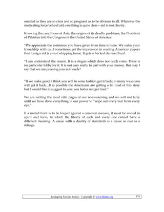 Reshaping Foreign Policy; Copyright © www.bhutto.org 176
omitted as they are so clear and so pregnant as to be obvious to all. Whatever the
motivating force behind aid, one thing is quite clear—aid is not charity.
Knowing the conditions of Asia, the origins of its deadly problems, the President
of Pakistan told the Congress of the United States of America:
“We appreciate the assistance you have given from time to time. We value your
friendship with us...I sometimes get the impression in reading American papers
that foreign aid is a real whipping horse. It gets whacked damned hard.
“I can understand the reason. It is a slogan which does not catch votes. There is
no particular lobby for it. It is not easy really to part with your money. But may I
say that we are pressing you as friends?
“If we make good, I think you will in some fashion get it back; in many ways you
will get it back....It is possible the Americans are getting a bit tired of this story
but I would like to suggest to you: you better not get tired.”
We are writing the most vital pages of our re-awakening and we will not tarry
until we have done everything in our power to “wipe out every tear from every
eye.”
If a united front is to be forged against a common menace, it must be united in
spirit and form, in which the liberty of each and every one cannot have a
different meaning. A cause with a duality of standards is a cause as real as a
mirage.
 