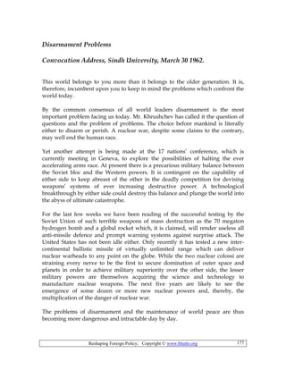 Reshaping Foreign Policy; Copyright © www.bhutto.org 177
Disarmament Problems
Convocation Address, Sindh University, March 30 1962.
This world belongs to you more than it belongs to the older generation. It is,
therefore, incumbent upon you to keep in mind the problems which confront the
world today.
By the common consensus of all world leaders disarmament is the most
important problem facing us today. Mr. Khrushchev has called it the question of
questions and the problem of problems. The choice before mankind is literally
either to disarm or perish. A nuclear war, despite some claims to the contrary,
may well end the human race.
Yet another attempt is being made at the 17 nations’ conference, which is
currently meeting in Geneva, to explore the possibilities of halting the ever
accelerating arms race. At present there is a precarious military balance between
the Soviet bloc and the Western powers. It is contingent on the capability of
either side to keep abreast of the other in the deadly competition for devising
weapons’ systems of ever increasing destructive power. A technological
breakthrough by either side could destroy this balance and plunge the world into
the abyss of ultimate catastrophe.
For the last few weeks we have been reading of the successful testing by the
Soviet Union of such terrible weapons of mass destruction as the 70 megaton
hydrogen bomb and a global rocket which, it is claimed, will render useless all
anti-missile defence and prompt warning systems against surprise attack. The
United States has not been idle either. Only recently it has tested a new inter-
continental ballistic missile of virtually unlimited range which can deliver
nuclear warheads to any point on the globe. While the two nuclear colossi are
straining every nerve to be the first to secure domination of outer space and
planets in order to achieve military superiority over the other side, the lesser
military powers are themselves acquiring the science and technology to
manufacture nuclear weapons. The next five years are likely to see the
emergence of some dozen or more new nuclear powers and, thereby, the
multiplication of the danger of nuclear war.
The problems of disarmament and the maintenance of world peace are thus
becoming more dangerous and intractable day by day.
 