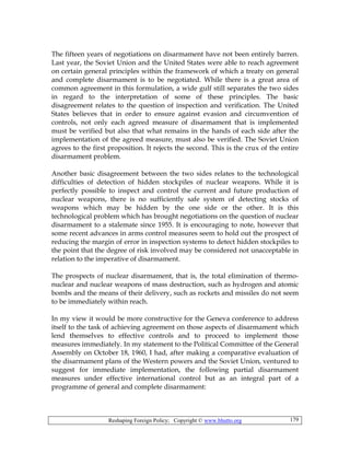 Reshaping Foreign Policy; Copyright © www.bhutto.org 179
The fifteen years of negotiations on disarmament have not been entirely barren.
Last year, the Soviet Union and the United States were able to reach agreement
on certain general principles within the framework of which a treaty on general
and complete disarmament is to be negotiated. While there is a great area of
common agreement in this formulation, a wide gulf still separates the two sides
in regard to the interpretation of some of these principles. The basic
disagreement relates to the question of inspection and verification. The United
States believes that in order to ensure against evasion and circumvention of
controls, not only each agreed measure of disarmament that is implemented
must be verified but also that what remains in the hands of each side after the
implementation of the agreed measure, must also be verified. The Soviet Union
agrees to the first proposition. It rejects the second. This is the crux of the entire
disarmament problem.
Another basic disagreement between the two sides relates to the technological
difficulties of detection of hidden stockpiles of nuclear weapons. While it is
perfectly possible to inspect and control the current and future production of
nuclear weapons, there is no sufficiently safe system of detecting stocks of
weapons which may be hidden by the one side or the other. It is this
technological problem which has brought negotiations on the question of nuclear
disarmament to a stalemate since 1955. It is encouraging to note, however that
some recent advances in arms control measures seem to hold out the prospect of
reducing the margin of error in inspection systems to detect hidden stockpiles to
the point that the degree of risk involved may be considered not unacceptable in
relation to the imperative of disarmament.
The prospects of nuclear disarmament, that is, the total elimination of thermo-
nuclear and nuclear weapons of mass destruction, such as hydrogen and atomic
bombs and the means of their delivery, such as rockets and missiles do not seem
to be immediately within reach.
In my view it would be more constructive for the Geneva conference to address
itself to the task of achieving agreement on those aspects of disarmament which
lend themselves to effective controls and to proceed to implement those
measures immediately. In my statement to the Political Committee of the General
Assembly on October 18, 1960, I had, after making a comparative evaluation of
the disarmament plans of the Western powers and the Soviet Union, ventured to
suggest for immediate implementation, the following partial disarmament
measures under effective international control but as an integral part of a
programme of general and complete disarmament:
 