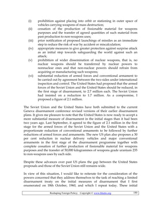 Reshaping Foreign Policy; Copyright © www.bhutto.org 180
(i) prohibition against placing into orbit or stationing in outer space of
vehicles carrying weapons of mass destruction;
(ii) cessation of the production of fissionable material for weapons
purposes and the transfer of agreed quantities of such material from
past production to non-weapons uses;
(iii) prior notification of proposed launchings of missiles as an immediate
step to reduce the risk of war by accident or miscalculation;
(iv) appropriate measures to give greater protection against surprise attack
as an initial step towards safeguarding the world against such an
attack;
(v) prohibition of wider dissemination of nuclear weapons, that is, no
nuclear weapons should be transferred by nuclear powers to
nonnuclear ones and that non-nuclear powers should refrain from
acquiring or manufacturing such weapons;
(vi) substantial reduction of armed forces and conventional armament to
be carried out by agreement between the two sides under international
inspection and control. The United States had proposed that the armed
forces of the Soviet Union and the United States should be reduced, in
the first stage of disarmament, to 2.7 million each. The Soviet Union
had insisted on a reduction to 1.7 million. As a compromise, I
proposed a figure of 2.1 million.
The Soviet Union and the United States have both submitted to the current
Geneva disarmament conference revised versions of their earlier disarmament
plans. It gives me pleasure to note that the United States is now ready to accept a
more substantial measure of disarmament in the initial stages than it had been
two years ago. Last September, it agreed to the figure of 2.1 million in the first
stage for the armed forces of the Soviet Union and the United States with a
proportionate reduction of conventional armaments to be followed by further
reductions of armed forces and armaments. The new US plan also proposes a 30
per cent reduction in nuclear delivery vehicles and major conventional
armaments in the first stage of the disarmament programme together with
complete cessation of further production of fissionable material for weapons
purposes and the transfer of 50,000 kilogrammes of weapons grade uranium 235
to non-weapons uses by each side.
Despite these advances over past US plans the gap between the United States
proposals and those of the Soviet Union still remains wide.
In view of this situation, I would like to reiterate for the consideration of the
powers concerned that they address themselves to the task of reaching a limited
disarmament treaty on the initial measures of disarmament that I first
enumerated on 18th October, 1960, and which I repeat today. These initial
 