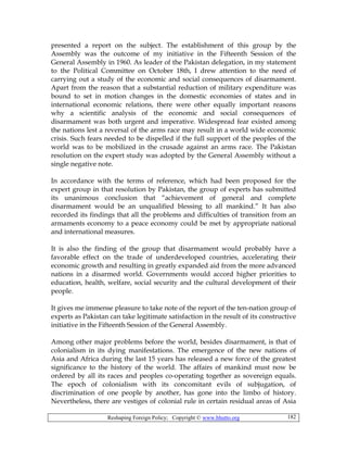 Reshaping Foreign Policy; Copyright © www.bhutto.org 182
presented a report on the subject. The establishment of this group by the
Assembly was the outcome of my initiative in the Fifteenth Session of the
General Assembly in 1960. As leader of the Pakistan delegation, in my statement
to the Political Committee on October 18th, I drew attention to the need of
carrying out a study of the economic and social consequences of disarmament.
Apart from the reason that a substantial reduction of military expenditure was
bound to set in motion changes in the domestic economies of states and in
international economic relations, there were other equally important reasons
why a scientific analysis of the economic and social consequences of
disarmament was both urgent and imperative. Widespread fear existed among
the nations lest a reversal of the arms race may result in a world wide economic
crisis. Such fears needed to be dispelled if the full support of the peoples of the
world was to be mobilized in the crusade against an arms race. The Pakistan
resolution on the expert study was adopted by the General Assembly without a
single negative note.
In accordance with the terms of reference, which had been proposed for the
expert group in that resolution by Pakistan, the group of experts has submitted
its unanimous conclusion that “achievement of general and complete
disarmament would be an unqualified blessing to all mankind.” It has also
recorded its findings that all the problems and difficulties of transition from an
armaments economy to a peace economy could be met by appropriate national
and international measures.
It is also the finding of the group that disarmament would probably have a
favorable effect on the trade of underdeveloped countries, accelerating their
economic growth and resulting in greatly expanded aid from the more advanced
nations in a disarmed world. Governments would accord higher priorities to
education, health, welfare, social security and the cultural development of their
people.
It gives me immense pleasure to take note of the report of the ten-nation group of
experts as Pakistan can take legitimate satisfaction in the result of its constructive
initiative in the Fifteenth Session of the General Assembly.
Among other major problems before the world, besides disarmament, is that of
colonialism in its dying manifestations. The emergence of the new nations of
Asia and Africa during the last 15 years has released a new force of the greatest
significance to the history of the world. The affairs of mankind must now be
ordered by all its races and peoples co-operating together as sovereign equals.
The epoch of colonialism with its concomitant evils of subjugation, of
discrimination of one people by another, has gone into the limbo of history.
Nevertheless, there are vestiges of colonial rule in certain residual areas of Asia
 