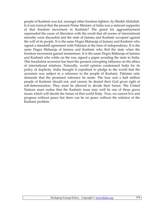 Reshaping Foreign Policy; Copyright © www.bhutto.org 184
people of Kashmir was led, amongst other freedom fighters, by Sheikh Abdullah.
Is it not ironical that the present Prime Minister of India was a stalwart supporter
of that freedom movement in Kashmir? The greed for aggrandizement
superseded the cause of liberation with the result that all norms of international
morality were discarded and the state of Jammu and Kashmir occupied against
the will of its people. It is the same Dogra Maharaja of Jammu and Kashmir who
signed a standstill agreement with Pakistan at the time of independence. It is the
same Dogra Maharaja of Jammu and Kashmir who fled the state when the
freedom movement gained momentum. It is the same Dogra Maharaja of Jammu
and Kashmir who while on the run, signed a paper acceding the state to India.
This fraudulent accession has been the greatest corrupting influence on the ethics
of international relations. Naturally, world opinion condemned India for its
policy of duplicity. India thought it expedient to pledge to the world that the
accession was subject to a reference to the people of Kashmir. Pakistan only
demands that the promised reference be made. The four and a halt million
people of Kashmir should not, and cannot, be denied their God given right of
self-determination. They must be allowed to decide their future. The United
Nations must realise that the Kashmir issue may well be one of those grave
issues which will decide the future of that world body. True, we cannot live and
progress without peace but there can be no peace without the solution of the
Kashmir problem.
 