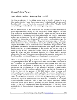 Reshaping Foreign Policy; Copyright © www.bhutto.org 185
Role of Political Parties
Speech in the National Assembly, July 10, 1962
Sir, I rise to take part in this debate with a sense of humility because, Sir, as a
God-fearing Muslim I know the consequences of victimization It is in a sense of
humility, with a sense of fear in the mercy and wisdom of the Almighty that I
move to take part in this debate of far-reaching consequences.
On the determination of this problem lies not only the outcome of the role of
political parties in the country, but the future of 95 million people of Pakistan
who have in the last fifteen years gone through a period of crises who have been
buffeted about by circumstances and have known what it is to suffer under weak
and corrupt governments. The role of political parties is essential to every state
whether it is democratic or dictatorial. We know that even in dictatorships—in
Fascist and Communist dictatorships—the party is a supreme organ of the state.
In the Communist states, in the Soviet Union, the party leadership, the party
organization and the control of the party caucus determines the government. The
party in the Soviet Union is superior not only to the other organs of the state but
to the army and all other institutions in the country. So, it is not only in a
democracy but in every system that political parties or a party are essential. The
other day when we were discussing Kashmir, Mr. Chatta made a cogent
observation. He said, “You cannot channelize, and generate the atmosphere, the
loyalties and the emotions of the people without a party organization.”
There is undoubtedly a gap in political life without an active well-organised
disciplined party system. It is in acquiescence of the realities of the situation that
the Government has sponsored this Bill There is no argument, there is no logic
superior to the compulsion of events and the compulsion of events have
necessitated the introduction of this Bill. It has been said that the Government
has introduced this Bill out of some ulterior motive and that the Government is
trying to stampede the passage of this Bill. Various other sweeping and
unfounded charges have also been made against the Government. This, I think; is
most regrettable. On the contrary, there should have been universal appreciation
of the fact that this Government is conscious of public feelings on important,
reasonable, legitimate and sensible issues that this Government is willing to
accommodate the opposition’s point of view, after its past prejudices, if there
were any against party politics. If democracy is to flourish, you must have
respect for the other man’s point of view. But when respect for the other man’s
point of view is shown, instead of appreciation, resentment and anger is being
shown.
 