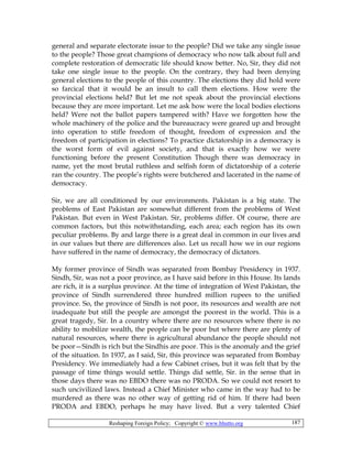 Reshaping Foreign Policy; Copyright © www.bhutto.org 187
general and separate electorate issue to the people? Did we take any single issue
to the people? Those great champions of democracy who now talk about full and
complete restoration of democratic life should know better. No, Sir, they did not
take one single issue to the people. On the contrary, they had been denying
general elections to the people of this country. The elections they did hold were
so farcical that it would be an insult to call them elections. How were the
provincial elections held? But let me not speak about the provincial elections
because they are more important. Let me ask how were the local bodies elections
held? Were not the ballot papers tampered with? Have we forgotten how the
whole machinery of the police and the bureaucracy were geared up and brought
into operation to stifle freedom of thought, freedom of expression and the
freedom of participation in elections? To practice dictatorship in a democracy is
the worst form of evil against society, and that is exactly how we were
functioning before the present Constitution Though there was democracy in
name, yet the most brutal ruthless and selfish form of dictatorship of a coterie
ran the country. The people’s rights were butchered and lacerated in the name of
democracy.
Sir, we are all conditioned by our environments. Pakistan is a big state. The
problems of East Pakistan are somewhat different from the problems of West
Pakistan. But even in West Pakistan. Sir, problems differ. Of course, there are
common factors, but this notwithstanding, each area; each region has its own
peculiar problems. By and large there is a great deal in common in our lives and
in our values but there are differences also. Let us recall how we in our regions
have suffered in the name of democracy, the democracy of dictators.
My former province of Sindh was separated from Bombay Presidency in 1937.
Sindh, Sir, was not a poor province, as I have said before in this House. Its lands
are rich, it is a surplus province. At the time of integration of West Pakistan, the
province of Sindh surrendered three hundred million rupees to the unified
province. So, the province of Sindh is not poor, its resources and wealth are not
inadequate but still the people are amongst the poorest in the world. This is a
great tragedy, Sir. In a country where there are no resources where there is no
ability to mobilize wealth, the people can be poor but where there are plenty of
natural resources, where there is agricultural abundance the people should not
be poor—Sindh is rich but the Sindhis are poor. This is the anomaly and the grief
of the situation. In 1937, as I said, Sir, this province was separated from Bombay
Presidency. We immediately had a few Cabinet crises, but it was felt that by the
passage of time things would settle. Things did settle, Sir. in the sense that in
those days there was no EBDO there was no PRODA. So we could not resort to
such uncivilized laws. Instead a Chief Minister who came in the way had to be
murdered as there was no other way of getting rid of him. If there had been
PRODA and EBDO, perhaps he may have lived. But a very talented Chief
 