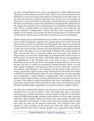 Reshaping Foreign Policy; Copyright © www.bhutto.org 189
yet only a disqualification of six years was imposed on certain politicians from
taking part in the political life of the country. Now, Sir, on the one hand, we are
told that it is evil and wrong to take repressive measures; on the other hand, we
are told that democracy must be protected under all and any circumstances. If
democracy is to be protected it is absolutely essential that those responsible for
the failure of democracy must not be permitted to contaminate the national life of
the country for a period of time, until democracy is unshakably established in the
land. This is a factual matter. It is much more sagacious to be on the safe side
because nobody is indispensable. If those who have been responsible for the
deluge, for the miseries of our people are kept out the progress of society and the
march of time will not come to a halt. How can there be a reversal of progress?
On the contrary, Sir, it is absolutely necessary to allow new leadership to develop
and I would, in particular, appeal to the younger generation in this House and
tell them that as elected representatives of the people they must save our people
from destruction. It is our duty and responsibility to protect their rights and not
to allow the same mockery of justice, the same distortion of principles to prevail
again. This is the duty we owe to the people of Pakistan. We cannot go back to
them and say that this is a personal matter and out of pity and charity we
forgave them. It is not such a simple thing. You cannot decide such an issue on a
personal basis. It involves the future of the whole nation. It is no use appealing to
the magnanimity of the President and to his sense of pity. It would be a
dereliction of duty on the part of this Government if we do not take a lesson from
the past. We have no option. It is absolutely essential that this country is saved
from another emergency. Let democracy take its roots so that after a period of
time nobody could threaten it. It is necessary for the system to take roots. So, I
would, in particular, appeal to the younger generation in this House and outside
to fulfill the sacred and bounden duty we owe to Pakistan by serving it properly
and courageously. I repeat nobody is indispensable. Men of destiny like the
Quaid-i-Azam, Kemal Ataturk, or Lenin adorn the horizon of political life once in
an epoch. The ordinary political individuals who were responsible for ruining
democracy cannot be put in the same class. In that event it is essential to prevent
them from getting another opportunity to run amuck with our people’s destiny.
We have been told that these people were not given a fair trial, that the code of
procedure was a travesty of justice. I have said earlier that when a revolution
takes place in a country, then there is no law superior to the law of revolution.
Instead of EBDO proceedings, instead of trial, whatever its form, other measures
could have been adopted. Believe me there were some people who did want
other measures to be adopted. If their advice had been accepted, there would
have been no room for the present controversy. Such measures have been
adopted in other countries, in the recent past. Once, Sir, Stalin was told by
George Bernard Shaw that in Europe people were saying that Stalin’s hands
 