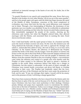 Reshaping Foreign Policy; Copyright © www.bhutto.org 19
enshrined an immortal message in the hearts of not only his Arabs, but of the
entire mankind.
“Ye people! Hearken to my speech and comprehend the same. Know that every
Muslim is the brother of every other Muslim. All of you are of the same equality”,
said he to his people again and again until the believing Negro became the equal
of the Khalifa of Islam. Europeans, conscious of the racial complexion of
civilization, may know that from the first day racial differences were stamped
out in Islam. Through a free intermingling of Muslims, the dominance of one
particular race over another was abolished. It may be worthwhile to substantiate
these remarks by pointing out that when the Aryans invaded India centuries ago,
they immediately segregated the people of the country, drawing up the
obnoxious caste system, but when the Mughals entered India, they allowed
marriages with the Hindus, and associated them in running the state. Freed
slaves even became sultans.
Now I shall deal briefly with the rapid spread of Islam. In a hundred and fifty
years the march of Islam covered vast areas. On the west, the nineteen-year old
Tariq shattered the bulwarks of Spain, and with it, captured the strategic rock
which is , named after him, Jabal-ul-Tariq—the rock of Tariq, or, as we now call it,
Gibraltar. In the Eastern theatre, the followers of Mohammad the Prophet
reached the banks of the Indus and the Ganges. From the palaces of Vienna and
France on the one side to the Great Wall of China; from the steppes of Russia and
the fortresses of Venice to the plains of Iran and the jungles of Indonesia and
Malaya; from the romantic Danube to the ever-winding Yangtze—vast territories
came under the influence and control of a people who were derelict until the
Prophet of Islam created in his followers the spirit to spread a doctrine of
equality to the world. Many westerners believe that Islam was a danger to
Christianity, but this notion is unfounded. At the peak of Islam’s strength, the
Christians were treated kindly everywhere and given full liberty to worship
according to their ways. The Prophet had frequently stated that the lives,
properties and laws of the Christians and the Jews were under the protection of
God, and he said, “If any one infringes their rights, I myself will be his enemy
and, in the presence of God, I will bring a charge against him.”
There have been numerous Muslims who have strayed from the Islamic path, but
that has been in spite of the law and not because of it. By token, there have been
many Christians who have been most unchristian in their dealings. Christian
priests, bishops and popes have repeatedly sworn to exterminate the infidels,
and as late as the time of Gladstone, Turkey was in danger of being exterminated
solely because she was a Muslim country. Isabella and Ferdinand of Spain did a
much better job of wiping out the Muslims of Spain than any “infidel” had done
with the Christians in any Muslim empire. Tolerance is not the monopoly of any
 