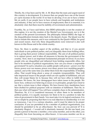 Reshaping Foreign Policy; Copyright © www.bhutto.org 192
Thirdly, Sir, it has been said by Mr. A. M. Khan that the main and urgent need of
this country is development. It is known that our people have one of the lowest
per capita incomes in the world. If we base to develop, if we are to have a better
life on earth, if our people have to have schools and hospitals and institutions
and industry, if they are to have sources of employment, then it is essential, it is
absolutely vital, that there must be stability of Government and administration.
Fourthly, Sir, as I have said before, this EBDO philosophy is not the creation of
this regime, it is not the creation of the Martial Law Government, nor is it the
creation of the present Government. The philosophy behind EBDO, the logic of
the disqualification formula dates back to the Quaid-i-Azam. The Quaid was the
first to initiate this measure, and it was continued by the Quaid-i-Millat, for good
and sound reason. And why these disqualifications were removed is also well
known to this House and to the whole country.
Now, Sir, there is another aspect of the problem, and that is: if you permit
individuals to join political parties, and you disqualify them from holding office,
that is giving them power without responsibility. The aim of all political parties
is to capture power, and it takes all measures to become the government of the
country. Now, here is an important fundamental principle involved. If you have
people who are disqualified and debarred from holding responsible office, but
free to be members of political organizations, how can you ensure a responsible
government? In such a situation you saddle people with power—power over the
forces, power over our masses, power over ideas, power over moulding people’s
opinion, and at the same time you debar them from the responsibility of holding
office. That would bring about a sense of complete irresponsibility. They will
take impractical issues to the people which are not capable of fulfillment, and yet
they will escape blame for it, because they will not have office to fulfill those
promises. We know, Sir, how demagogues have taken issues to the people. We
know how, without ever believing in issues or in principles, people have tried to
say that a certain issue is their religion. We have known how manifestoes have
been drafted for political purposes with no intention of fulfillment. Then Sir, in
that case what will happen? You will have complete chaos in the administration.
Therefore, Sir, if it is considered necessary to allow them to be members of
political parties, it is equally necessary for them to be in a position to take the
reins of government in their hands. You must take it to its logical conclusion. It is
not so simple by proposing that there is no real objection to membership: it is not
so innocuous. I say it is a serious situation„ and it must be taken to its proper
conclusion. If you are permitted to be a member of political organizations, you
should be permitted to be an office-bearer. Sir, how can you prevent it? It is
absolutely illogical -- I would call it absolutely immoral. On the one hand, you
permit a person to become a member, a two-anna member, and on the other, you
disqualify him from becoming an office-bearer. A two-anna member can be as
 