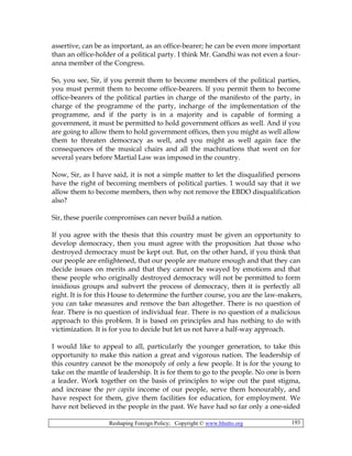 Reshaping Foreign Policy; Copyright © www.bhutto.org 193
assertive, can be as important, as an office-bearer; he can be even more important
than an office-holder of a political party. I think Mr. Gandhi was not even a four-
anna member of the Congress.
So, you see, Sir, if you permit them to become members of the political parties,
you must permit them to become office-bearers. If you permit them to become
office-bearers of the political parties in charge of the manifesto of the party, in
charge of the programme of the party, incharge of the implementation of the
programme, and if the party is in a majority and is capable of forming a
government, it must be permitted to hold government offices as well. And if you
are going to allow them to hold government offices, then you might as well allow
them to threaten democracy as well, and you might as well again face the
consequences of the musical chairs and all the machinations that went on for
several years before Martial Law was imposed in the country.
Now, Sir, as I have said, it is not a simple matter to let the disqualified persons
have the right of becoming members of political parties. 1 would say that it we
allow them to become members, then why not remove the EBDO disqualification
also?
Sir, these puerile compromises can never build a nation.
If you agree with the thesis that this country must be given an opportunity to
develop democracy, then you must agree with the proposition .hat those who
destroyed democracy must be kept out. But, on the other hand, if you think that
our people are enlightened, that our people are mature enough and that they can
decide issues on merits and that they cannot be swayed by emotions and that
these people who originally destroyed democracy will not be permitted to form
insidious groups and subvert the process of democracy, then it is perfectly all
right. It is for this House to determine the further course, you are the law-makers,
you can take measures and remove the ban altogether. There is no question of
fear. There is no question of individual fear. There is no question of a malicious
approach to this problem. It is based on principles and has nothing to do with
victimization. It is for you to decide but let us not have a half-way approach.
I would like to appeal to all, particularly the younger generation, to take this
opportunity to make this nation a great and vigorous nation. The leadership of
this country cannot be the monopoly of only a few people. It is for the young to
take on the mantle of leadership. It is for them to go to the people. No one is born
a leader. Work together on the basis of principles to wipe out the past stigma,
and increase the per capita income of our people, serve them honourably, and
have respect for them, give them facilities for education, for employment. We
have not believed in the people in the past. We have had so far only a one-sided
 