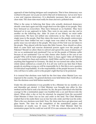 Reshaping Foreign Policy; Copyright © www.bhutto.org 194
approach of inter-locking intrigues and conspiracies. That is how democracy was
worked in the past. Let us put an end to that sort of democracy. Let us now have
a new and vigorous democracy. It is absolutely necessary that we start with a
clean slate. The clean slate must really be clean and not a polluted slate.
What is the sense in believing that those who actually destroyed democracy
should- come back again and ride rough shod over the rights of our people. They
have betrayed us everywhere. They have betrayed us on Kashmir. They have
betrayed us in our approach to India. They were in one party one day and in
another on the following day. After 14 years of our history we must settle
controversies. We have not settled one controversy so far. They never took a
single issue to the people. Had they taken the issues to the people controversies
would have been settled but not a single issue was taken to the people. The
parity issue was not taken to the people. The issue of One Unit was not taken to
the people. They played with the issues like little Caesars. Now should we allow
them to come back and exercise dictatorial powers again over the people of
Pakistan? Should we allow them to subvert and uproot the cause of democracy?
Are we so sentimental and emotional? Can we let the people of Pakistan suffer
because of our sentiments? Can we take chance after chance at the cost of our
people? Who will be held responsible if there is chaos again? After all Pakistan
was not created for chaos and confusion. Adolf Hitler said he was responsible for
anything that happened to Germany. He died, he was turned into ashes, but the
whole nation suffered as a result of it. It is all very well to say here that if these
people do anything wrong we will be responsible for it. But this is not a question
of individual responsibility. It is the responsibility of the people because it is they
who will have to suffer, and it is the people’s right that has to be protected.
It is ironical that elections were held for the first time when Martial Law was
imposed in the country. No general elections were held before that. I will tell you
how the elections were held before martial Law.
Under the old constitution it was possible to be a Minister for six months or so
and thereafter get elected. A Chief Minister was brought into office by this
method and he had to seek a by-election. So, Sir, the poor individual who had the
courage to file a nomination paper was huddled into a car and thrown into the
desert. When after a day or two he returned, he enquired from the successful
Chief Minister if there was no law and order in the land. The Chief Minister
replied that in his realm there was no law but only order and that was his order.
That is the way elections were held. Now, Sir, these men have got glass jaws and
glass hearts. The time for the completion of the nomination papers and
declaration of results was 12 noon. At 9-30 the Chief Minister filed his
nomination paper but he could not wait till 12 in case someone else came to file a
 