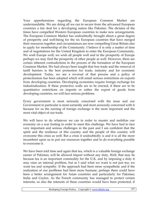 Reshaping Foreign Policy; Copyright © www.bhutto.org 197
Your apprehensions regarding the European Common Market are
understandable. We are doing all we can to secure from the advanced European
countries a fair deal for a developing nation like Pakistan. The dictates of the
times have compelled Western European countries to make new arrangements.
The European Common Market has undoubtedly brought about a great degree
of prosperity and well-being for the six European countries that have merged
their resources together and circumstances are now compelling Great Britain also
to apply for membership of the Community. I believe it is only a matter of time
and of negotiations for the United Kingdom to enter the European Community.
We wish Europe well; we wish all people well and in the prosperity of Europe
perhaps we may find the prosperity of other people as well. However, there are
certain inherent contradictions in the process of the formation of the European
Common Market. We had always been taught that free trade and the removal of
tariff barriers is the best promotion for trade, industry and for economic
development. Today, we see a reversal of that process and a policy of
protectionism has been adopted which will entail serious restrictions on exports
from developing countries. Developing economies require foreign exchange for
industrialization. If these protective walls are to be erected, if there are to be
quantitative restrictions on imports or rather the export of goods from
developing countries, we will face serious problems.
Every government is most seriously concerned with the issue and our
Government in particular is most earnestly and most anxiously concerned with it
because for us the earning of foreign exchange is the most important and the
most vital object of our trade.
We will have to do whatever we can in order to muster and mobilize our
economy on a war footing in order to meet this challenge. We have had to face
very important and serious challenges in the past and I am confident that the
spirit and the resilience of this country and the people of this country will
overcome this crisis as well. But a crisis it undoubtedly is and it is all the more
incumbent upon us to put our resources together and to do everything possible
to overcome it.
We have been told time and again that tea, which is a valuable foreign exchange
earner of Pakistan, will be allowed import without any duty. Well, that may be
because tea is an important commodity for the U.K. and by imposing a duty it
may raise an internal problem, but as I said what we want is not just tea; we
want tea and sympathy. If the approach had been more sympathetic and if the
realization of our problems had been more humane, perhaps there could have
been a better arrangement for Asian countries and particularly for Pakistan;
India and Ceylon. As the French community has managed to protect certain
interests, so also the interests of these countries would have been protected, if
 