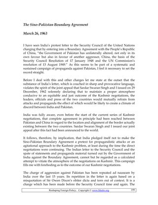 Reshaping Foreign Policy; Copyright © www.bhutto.org 199
The Sino-Pakistan Boundary Agreement
March 26, 1963
I have seen India’s protest letter to the Security Council of the United Nations
charging that by entering into a Boundary Agreement with the People’s Republic
of China, “the Government of Pakistan has unilaterally altered, not only in its
own favour but also in favour of another aggressor, China, the basis of the
Security Council Resolution of 17 January 1948 and the UN Commission’s
resolution of 13 August 1949.” As this seems to be part of a systematic and
sustained campaign of propaganda against Pakistan, I feel it necessary to set the
record straight.
Before I deal with this and other charges let me state at the outset that the
substance of India’s letter, which is couched in sharp and provocative language,
violates the spirit of the joint appeal that Sardar Swaran Singh and I issued on 29
December, 1962 solemnly declaring that to maintain a proper atmosphere
conducive to an equitable and just outcome of the Kashmir negotiations, the
leaders, officials and press of the two countries would mutually refrain from
attacks and propaganda the effect of which would be likely to create a climate of
discord between India and Pakistan.
India was fully aware, even before the start of the current series of Kashmir
negotiations, that complete agreement in principle had been reached between
Pakistan and China in regard to the location and alignment of the border actually
existing between the two countries. Sardar Swaran Singh and I issued our joint
appeal after this fact had been announced to the world.
It follows, therefore, by implication, that India pledged itself not to make the
Sino-Pakistan Boundary Agreement a pretext for propagandistic attacks or an
agitational approach to the Kashmir problem, at least during the time the direct
negotiations were continuing. The Indian letter to the Security Council and the
spate of statements and propaganda material turned out by the Government of
India against the Boundary Agreement, cannot but be regarded as a calculated
attempt to vitiate the atmosphere of the negotiations on Kashmir. This campaign
fills me with foreboding as to the outcome of our Kashmir negotiations.
The charge of aggression against Pakistan has been repeated ad nauseam by
India over the last 15 years. Its repetition in the letter is again based on a
misquotation of Sir Owen Dixon’s obiter dicta and torn out of context. It is a
charge which has been made before the Security Council time and again. The
 