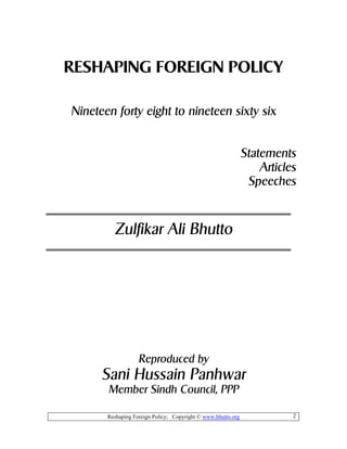 Reshaping Foreign Policy; Copyright © www.bhutto.org 2
RESHAPING FOREIGN POLICY
Nineteen forty eight to nineteen sixty six
Statements
Articles
Speeches
Zulfikar Ali Bhutto
Reproduced by
Sani Hussain Panhwar
Member Sindh Council, PPP
 
