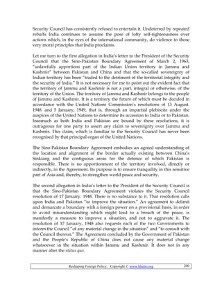 Reshaping Foreign Policy; Copyright © www.bhutto.org 200
Security Council has consistently refused to entertain it. Undeterred by repeated
rebuffs India continues to assume the pose of lofty self-righteousness over
actions which, in the eyes of the international community, do violence to those
very moral principles that India proclaims.
Let me turn to the first allegation in India’s letter to the President of the Security
Council that the Sino-Pakistan Boundary Agreement of March 2, 1963,
“unlawfully apportions part of the Indian Union territory in Jammu and
Kashmir” between Pakistan and China and that the so-called sovereignty of
Indian territory has been “traded to the detriment of the territorial integrity and
the security of India.” It is not necessary for me to point out the evident fact that
the territory of Jammu and Kashmir is not a part, integral or otherwise, of the
territory of the Union. The territory of Jammu and Kashmir belongs to the people
of Jammu and Kashmir. It is a territory the future of which must be decided in
accordance with the United Nations Commission’s resolutions of 13 August.
1948. and 5 January, 1949, that is, through an impartial plebiscite under the
auspices of the United Nations to determine its accession to India or to Pakistan.
Inasmuch as both India and Pakistan are bound by these resolutions, it is
outrageous for one party to assert any claim to sovereignty over Jammu and
Kashmir. This claim, which is familiar to the Security Council has never been
recognised by that principal organ of the United Nations.
The Sino-Pakistan Boundary Agreement embodies an agreed understanding of
the location and alignment of the border actually existing between China’s
Sinkiang and the contiguous areas for the defence of which Pakistan is
responsible. There is no apportionment of the territory involved, directly or
indirectly, in the Agreement. Its purpose is to ensure tranquility in this sensitive
part of Asia and, thereby, to strengthen world peace and security.
The second allegation in India’s letter to the President of the Security Council is
that the Sino-Pakistan Boundary Agreement violates the Security Council
resolution of 17 January. 1948. There is no substance to it. That resolution calls
upon India and Pakistan “to improve the situation.” An agreement to delimit
and demarcate a boundary with a foreign power on a provisional basis, in order
to avoid misunderstanding which might lead to a breach of the peace, is
manifestly a measure to improve a situation, and not to aggravate it. The
resolution of 17 January, 1948 also requests each of the two Governments to
inform the Council “of any material change in the situation” and “to consult with
the Council thereon.” The Agreement concluded by the Government of Pakistan
and the People’s Republic of China does not cause any material change
whatsoever in the situation within Jammu and Kashmir. It does not in any
manner alter the status quo.
 