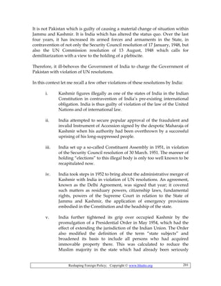 Reshaping Foreign Policy; Copyright © www.bhutto.org 201
It is not Pakistan which is guilty of causing a material change of situation within
Jammu and Kashmir. It is India which has altered the status quo. Over the last
four years, it has increased its armed forces and armaments in the State, in
contravention of not only the Security Council resolution of 17 January, 1948, but
also the UN Commission resolution of 13 August, 1948 which calls for
demilitarization with a view to the holding of a plebiscite.
Therefore, it ill-behoves the Government of India to charge the Government of
Pakistan with violation of UN resolutions.
In this context let me recall a few other violations of these resolutions by India:
i. Kashmir figures illegally as one of the states of India in the Indian
Constitution in contravention of India’s pre-existing international
obligation. India is thus guilty of violation of the law of the United
Nations and of international law.
ii. India attempted to secure popular approval of the fraudulent and
invalid Instrument of Accession signed by the despotic Maharaja of
Kashmir when his authority had been overthrown by a successful
uprising of his long-suppressed people.
iii. India set up a so-called Constituent Assembly in 1951, in violation
of the Security Council resolution of 30 March. 1951. The manner of
holding “elections” to this illegal body is only too well known to be
recapitulated now.
iv. India took steps in 1952 to bring about the administrative merger of
Kashmir with India in violation of UN resolutions. An agreement,
known as the Delhi Agreement, was signed that year; it covered
such matters as residuary powers, citizenship laws, fundamental
rights, powers of the Supreme Court in relation to the State of
Jammu and Kashmir, the application of emergency provisions
embodied in the Constitution and the headship of the state.
v. India further tightened its grip over occupied Kashmir by the
promulgation of a Presidential Order in May 1954, which had the
effect of extending the jurisdiction of the Indian Union. The Order
also modified the definition of the term “state subjects” and
broadened its basis to include all persons who had acquired
immovable property there. This was calculated to reduce the
Muslim majority in the state which had already been seriously
 