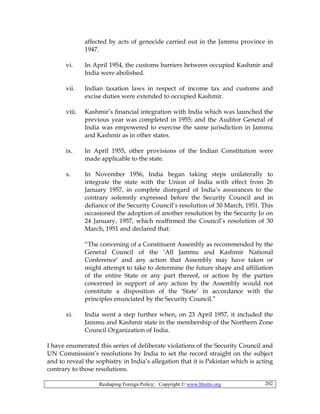 Reshaping Foreign Policy; Copyright © www.bhutto.org 202
affected by acts of genocide carried out in the Jammu province in
1947.
vi. In April 1954, the customs barriers between occupied Kashmir and
India were abolished.
vii. Indian taxation laws in respect of income tax and customs and
excise duties were extended to occupied Kashmir.
viii. Kashmir’s financial integration with India which was launched the
previous year was completed in 1955; and the Auditor General of
India was empowered to exercise the same jurisdiction in Jammu
and Kashmir as in other states.
ix. In April 1955, other provisions of the Indian Constitution were
made applicable to the state.
x. In November 1956, India began taking steps unilaterally to
integrate the state with the Union of India with effect from 26
January 1957, in complete disregard of India’s assurances to the
contrary solemnly expressed before the Security Council and in
defiance of the Security Council’s resolution of 30 March, 1951. This
occasioned the adoption of another resolution by the Security Jo on
24 January, 1957, which reaffirmed the Council’s resolution of 30
March, 1951 and declared that:
“The convening of a Constituent Assembly as recommended by the
General Council of the ‘All Jammu and Kashmir National
Conference’ and any action that Assembly may have taken or
might attempt to take to determine the future shape and affiliation
of the entire State or any part thereof, or action by the parties
concerned in support of any action by the Assembly would not
constitute a disposition of the ‘State’ in accordance with the
principles enunciated by the Security Council.”
xi. India went a step further when, on 23 April 1957, it included the
Jammu and Kashmir state in the membership of the Northern Zone
Council Organization of India.
I have enumerated this series of deliberate violations of the Security Council and
UN Commission’s resolutions by India to set the record straight on the subject
and to reveal the sophistry in India’s allegation that it is Pakistan which is acting
contrary to those resolutions.
 