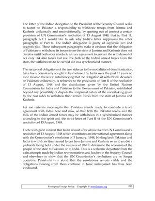 Reshaping Foreign Policy; Copyright © www.bhutto.org 203
The letter of the Indian delegation to the President of the Security Council seeks
to fasten on Pakistan a responsibility to withdraw troops from Jammu and
Kashmir unilaterally and unconditionally, by quoting out of context a certain
provision of UN Commission’s resolution of 13 August 1948, that is, Part 11,
paragraph A.I. I would like to ask why India’s letter suppresses the other
paragraphs of Part II. The Indian delegation is guilty of suppressio veri and
suggestio falsi. These subsequent paragraphs make it obvious that the obligation
of Pakistan to withdraw its troops from the state of Jammu and Kashmir does not
devolve until both sides conclude a truce agreement to govern the withdrawal of
not only Pakistan forces but also the bulk of the Indian armed forces from the
state, the withdrawals to be carried out in a synchronized manner.
The reciprocal obligations of the two sides as to the modalities of demilitarization,
have been persistently sought to be confused by India over the past 15 years so
as to mislead the world into believing that the obligation of withdrawal devolves
on Pakistan unilaterally. A reference to the provisions of Part II of the resolution
of 13 August, 1948 and the elucidations given by the United Nations
Commission for India and Pakistan to the Government of Pakistan, established
beyond any possibility of dispute the reciprocal nature of the undertaking given
by the two sides to withdraw their armed forces from the state of Jammu and
Kashmir.
Let me reiterate once again that Pakistan stands ready to conclude a truce
agreement with India, here and now, so that both the Pakistan forces and the
bulk of the Indian armed forces may be withdrawn in a synchronized manner
according to the spirit and the strict letter of Part II of the UN Commission’s
resolution of 13 August, 1948.
I note with great interest that India should after all invoke the UN Commission’s
resolution of 13 August, 1948 which constitutes an international agreement along
with the Commission’s resolution of 5 January, 1949, binding both Pakistan and
India to withdraw their armed forces from Jammu and Kashmir so as to enable a
plebiscite being held under the auspices of UN to determine the accession of the
people of the state to Pakistan or to India. This is a welcome departure from the
vain attempts made by Indian representatives and leaders in the Security Council
and elsewhere to show that the UN Commission’s resolutions are no longer
operative. Pakistan’s firm stand that the resolutions remain viable and the
obligations flowing from them continue in force unimpaired has thus been
vindicated.
 