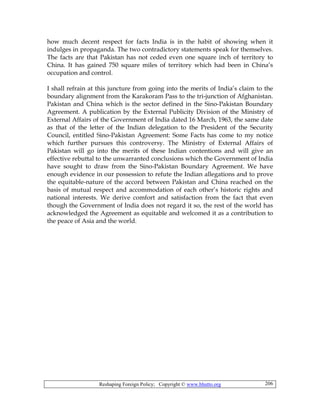 Reshaping Foreign Policy; Copyright © www.bhutto.org 206
how much decent respect for facts India is in the habit of showing when it
indulges in propaganda. The two contradictory statements speak for themselves.
The facts are that Pakistan has not ceded even one square inch of territory to
China. It has gained 750 square miles of territory which had been in China’s
occupation and control.
I shall refrain at this juncture from going into the merits of India’s claim to the
boundary alignment from the Karakoram Pass to the tri-junction of Afghanistan.
Pakistan and China which is the sector defined in the Sino-Pakistan Boundary
Agreement. A publication by the External Publicity Division of the Ministry of
External Affairs of the Government of India dated 16 March, 1963, the same date
as that of the letter of the Indian delegation to the President of the Security
Council, entitled Sino-Pakistan Agreement: Some Facts has come to my notice
which further pursues this controversy. The Ministry of External Affairs of
Pakistan will go into the merits of these Indian contentions and will give an
effective rebuttal to the unwarranted conclusions which the Government of India
have sought to draw from the Sino-Pakistan Boundary Agreement. We have
enough evidence in our possession to refute the Indian allegations and to prove
the equitable-nature of the accord between Pakistan and China reached on the
basis of mutual respect and accommodation of each other’s historic rights and
national interests. We derive comfort and satisfaction from the fact that even
though the Government of India does not regard it so, the rest of the world has
acknowledged the Agreement as equitable and welcomed it as a contribution to
the peace of Asia and the world.
 