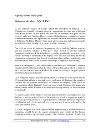 Reshaping Foreign Policy; Copyright © www.bhutto.org 207
Reply to Nehru and Menon
Statement at Lahore, July 14, 1963
In the ordinary course of events, whilst the President of Pakistan is in
Washington, it would not seem altogether appropriate to enter into a dialogue
with Indian leaders on the merits and morality of Kashmir, that great divider
between India and Pakistan. However, notwithstanding our restraint, our desire
to maintain decorum and equanimity in this hour of crisis, the Defence Minister
of India and his Prime Minister have made disparaging and deleterious remarks
about Pakistan and thereby hit at the roots of our relations.
One need not repeat ad nauseam the generous efforts made by Pakistan to seek a
just and equitable solution of this grave issue. Indeed, it was the Pakistan
Government which took the initiative to normalize relations by seeking to bring
about a meeting of the minds at the highest level and this was done despite the
vituperative provocation that flowed from India when, without justification, vile
and slanderous attacks were made on the change of regime in this country.
Notwithstanding such crude and diabolical interference in the internal affairs of
Pakistan, the President extended the hand of friendship and goodwill to India on
the condition that the issue of Kashmir be settled according to the principles of
international justice and equity.
Let it be known beyond all doubt that Kashmir is to Pakistan what Berlin is to the
West, and that without a fair and proper settlement of this issue the people of
Pakistan will not consider the crusade for Pakistan as complete. There can be no
two questions about Kashmir being an issue which threatens the peace and
security of the world. Kashmir is an issue which hangs heavily on the conscience
of mankind.
No verbal denial or the afflux of time can detract from the cardinal premise that
Kashmir is an international dispute, the solution of which is imperative to world
peace and good order: that it is a grim reminder of broken promises, of political
expediencies and of international hypocrisy and duplicity, as reflected by the
stand of Gandhi’s India.
Is it not a tragedy that such a great country, representing a mammoth mass of
humanity, should forget its solemn obligations and violate all the known
principles followed by civilized nations? The Defence Minister of India has
 