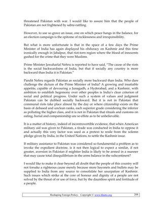 Reshaping Foreign Policy; Copyright © www.bhutto.org 208
threatened Pakistan with war. I would like to assure him that the people of
Pakistan are not frightened by sabre-rattling.
However, to use so grave an issue, one on which peace hangs in the balance, for
an election campaign is the epitome of recklessness and irresponsibility.
But what is more unfortunate is that in the space of a few days the Prime
Minister of India has again displayed his obduracy on Kashmir and this time
ironically enough in Jabalpur, that riot-torn region where the blood of innocents
gushed for the crime that they were Muslims.
Prime Minister Jawaharlal Nehru is reported to have said, “The cause of the riots
is the social backwardness of India, but that if socially any country is more
backward than India it is Pakistan.”
Pandit Nehru regards Pakistan as socially more backward than India. Who dare
challenge the dictum of the Prime Minister of India? A growing and insatiable
appetite, capable of devouring a Junagadh, a Hyderabad, and a Kashmir, with
ambition to establish hegemony over other peoples is India’s clear criterion of
social and political progress. Under such a system of values and judgment
Pakistan can be dubbed socially backward. But it is not in Pakistan that
communal riots take place almost by the day or where citizenship exists on the
basis of debased and unclean ranks, each superior grade considering the inferior
as polluting the higher class, and it is not in Pakistan that rituals and customs on
eating, burial and companionship are so effete as to be unbelievable.
It is a matter of history, indeed of incontrovertible evidence, that when American
military aid was given to Pakistan, a tirade was conducted in India to oppose it
and actually this very factor was used as a pretext to resile from the solemn
pledge given by India, in the United Nations, to settle the Kashmir issue.
If military assistance to Pakistan was considered so fundamental a problem as to
invoke the expedient doctrine, is it not then logical to expect a similar, if not
greater, aversion in Pakistan if mightier India is likely to be armed in a manner
that may cause total disequilibrium in the arms balance in the subcontinent?
I would like to make it clear beyond all doubt that the people of this country will
not forsake a righteous cause merely because more bayonets and bullets may be
supplied to India from any source to consolidate her usurpation of Kashmir.
Such issues which strike at the core of honour and dignity of a people are not
solved by the threat of or use of force, but by the dauntless spirit and fortitude of
a people.
 