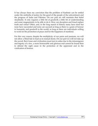Reshaping Foreign Policy; Copyright © www.bhutto.org 209
It has always been my conviction that the problem of Kashmir can be settled
under the umbrella of justice for the good of the people of the subcontinent and
the progress of India and Pakistan. On our part we still maintain that belief
steadfastly. It only requires a little bit of goodwill, a little bit of understanding
and some magnanimity to be able to do it. How can deception and fraud replace
truth and virtue? Often, and, in the long march of history many have tried but
none have succeeded and none can succeed as long as there is a grain of honour
in humanity and goodwill in the world, as long as there are individuals willing
to work for the promotion of peace and for the happiness of mankind.
For this very reason, despite the multiplicity of our pains and passions, we will
not allow a blind fate to lead us to mutual doom. On our part we will not take up
the sword. But if man and civilization must turn to ashes due to the intransigence
and bigotry of a few, a more honourable and glorious end cannot be found than
to defend the right cause in the protection of the oppressed and in the
vindication of honour.
 