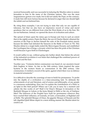 Reshaping Foreign Policy; Copyright © www.bhutto.org 21
received honourably and was successful in inducing the Muslim rulers to restore
Jerusalem to him in the name of the Christian nations. This was the most
magnanimous gesture ever made, but it did not satisfy the Pope; on the contrary,
it made him still more furious because he declared in anger that one should fight
the infidel and not befriend him.
By citing these examples, I am not trying to state that only we are capable of
tolerance, but that we also have an impressive record of virtue and moral
goodness; that we are different from what the West thinks of us in the East. We
are not barbarians. Instead, we opened the doors of civilization and culture.
The spread of Islam upset the status quo in Europe and Asia to such an extent
that in the eighth century Pepin the Short, the son of Charles Martel, obtained the
sanction of the Pope to declare himself the ruler of the Frankish nation merely
because his father had defeated the Saracens in the Battle of Tours in 732. This
Muslim defeat in a single battle ended the Merovingian Dynasty and established
the Carolingian line of kings, a dynasty which has been the pride of the Christian
world because it gave birth to Charlemagne.
It would suffice to say, without going into further detail, that before the advent
of the industrial revolution it was Islam that challenged the combined powers of
the West and the East.
Toynbee says, “Centuries before communism was heard of, our ancestors found
their bugbear in Islam. As late as the 16th century, Islam inspired the same
hysteria in the western hearts as communism in the 20th century. Like
communism, it wielded a sword of the spirit, against which there was no defence
in material armaments.”
It is difficult to describe the yearnings of man to build for permanence. To probe
into the depths of a civilization is a time-consuming task. To delineate the
achievements of art and literature, and of science and philosophy, of any people
is a strenuous undertaking. How am I to explain the contributions of a Hafiz or
an Iqbal in this brief period? Where can I ask you to tarry for a moment and
admire the fine works of art? Shall it be Omar’s Mosque in Jerusalem or the
Badshahi Mosque in Lahore or the Juma Masjid in Delhi or the city of Fatehpur
Sikri? The followers of the Prophet have built for permanence wherever they
have exerted their influence, at Granada, at Cairo, at Jerusalem, at Baghdad and
at Delhi. The splendid Mosque of Omar, the gigantic Mosque of Hussain and the
tall, dignified Qutb Minar depict in a most striking manner the Muslim talent for
creative art.
 
