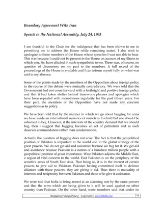Reshaping Foreign Policy; Copyright © www.bhutto.org 210
Boundary Agreement With Iran
Speech in the National Assembly, July 24, 1963
I am thankful to the Chair for the indulgence that has been shown to me in
permitting me to address the House while remaining seated. I also wish to
apologize to those members of the House whose speeches I was not able to hear.
This was because I could not be present in the House on account of my illness to
which you, Sir, have alluded in such sympathetic terms. There was, of course, no
question of discourtesy on my part to the members. A full record of the
proceedings of the House is available and I can inform myself fully on what was
said in my absence.
Some of the points made by the members of the Opposition about foreign policy
in the course of this debate were mutually contradictory. We were told that the
Government had not come forward with a forthright and positive foreign policy
and that it had taken shelter behind time-worn phrases and apologies which
have been repeated with monotonous regularity for the past fifteen years. For
their part, the members of the Opposition have not made any concrete
suggestions as to policy.
We have been told that by the manner in which we go about begging for arms
we have made an international nuisance of ourselves. I admit that one should be
ashamed to beg. However, if the interests of the country demand that we should
beg, then I suggest that begging becomes an act of patriotism and as such
deserves commendation rather than condemnation.
Actually the question of begging does not arise. The fact is that the geopolitical
position of Pakistan is important to the world and to the global strategy of the
great powers. We do not get aid and assistance because we beg for it. We get aid
and assistance because Pakistan is a nation of a hundred million people with a
geopolitical position of great importance. West Pakistan adjoins the Middle East,
a region of vital concern to the world. East Pakistan is on the periphery of the
sensitive areas of South East Asia. That being so, it is in the interest of certain
powers to give aid to Pakistan. Pakistan having committed itself to defence
alliances with those powers, they are giving it aid. Thus there is mutuality of
interests and reciprocity between Pakistan and those who give it assistance.
We were told that India is being armed at an alarming rate by the same powers
and that the arms which are being given to it will be used against no other
country than Pakistan. On the other hand, some members said that under no
 