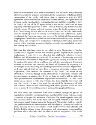 Reshaping Foreign Policy; Copyright © www.bhutto.org 212
British Government of India, the Government of Iran has ceded 95 square miles
of territory, hitherto under its occupation, to the Government of Pakistan. If the
demarcation of the border had taken place in accordance with the 1905
agreement, concluded between the British and the Iranians, 300 square miles of
territory would have had to be relinquished to Iran, but there would have been
no cession by Iran of the 95 square miles of the territory which we are now
acquiring under the agreement of 1958. I should, therefore, say that Pakistan has
actually gained 95 square miles of territory under the border agreement with
Iran. The ceremony about it which took place in Quetta on 15th July, 1963, finally
seals the friendship which has so long existed between Iran and Pakistan. As the
members of the House are aware, Iran supports the right of self-determination of
the people of Kashmir in accordance with the resolutions of the United Nations. I
hope I have said enough about our relations with Iran and the actual position in
respect of the boundary agreement that has recently been concluded between
that country and Pakistan.
Reference has also been made to our relations with Afghanistan, a Muslim
country and a neighbor of ours. We have the greatest respect for the people of
Afghanistan. It was not of our choosing that diplomatic relations between
Pakistan and Afghanistan were severed. We are aware of the fantastic territorial
claim that has been made in Afghanistan against our country. I would not wish
to mention this aspect of our problem, for, with the restoration of diplomatic
relations between our two countries, we should all like to see the beginning of a
new chapter of understanding between the peoples of Pakistan and Afghanistan.
As I have said, all that we have done is to restore diplomatic relations with
Afghanistan. That answers the question of my friend, the leader of the
Opposition. However, through the re-establishment of diplomatic relations and
through contacts at various other levels, we hope we shall be able to settle also
other problems which exist between Afghanistan and ourselves. In the same
spirit, we are anxious to settle any problems that there might be between us and
any other country. It was in this spirit that we asked the Government of India
that it should cooperate with us in solving the Kashmir question, which has been
a bar to goodwill between the people of India and the people of Pakistan.
We have settled our differences with other countries through the process of
negotiation. Nor is this surprising, for as a member of the United Nations, we are
committed to the peaceful settlement of disputes. My friends opposite have said
that Pakistan should not claim credit for the good relations it has with its
neighbours, Nepal, Ceylon, Indonesia, Burma and Afghanistan. I did not refer to
our good relations with these countries with the object of claiming any credit for
them, but only to show the contrast which exists between their attitude and
India’s. India’s attitude is one of arrogance and intransigence in approaching
problems which adversely affect its relations with its neighbours. What I said
 