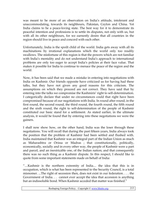 Reshaping Foreign Policy; Copyright © www.bhutto.org 213
was meant to be more of an observation on India’s attitude, intolerant and
unaccommodating, towards its neighbours, Pakistan, Ceylon and China. Yet
India claims to be a peace-loving state. The best way for it to demonstrate its
peaceful intention and professions is to settle its disputes, not only with us, but
with all its other neighbours, for we earnestly desire that all countries in the
region should live in peace and concord with each other.
Unfortunately, India is the spoilt child of the world. India gets away with all its
machinations by irrational explanations which the world only too readily
swallows. The misfortune of this region is that the powers which are not familiar
with India’s mentality and do not understand India’s approach to international
problems are only too eager to accept India’s policies at their face value. That
makes it possible for India to continue to menace the peace of the region and the
world.
Now, it has been said that we made a mistake in entering into negotiations with
India on Kashmir. Our friends opposite have criticized us for having had these
talks, but they have not given any good reasons for this criticism. The
assumptions on which they proceed are not correct. They have said that by
entering into the talks we compromise the Kashmiris’ right to self-determination.
I categorically declare that under no circumstances could that right have been
compromised because of our negotiations with India. In round after round, in the
first round, the second round, the third round, the fourth round, the fifth round
and the sixth round, the right to self-determination of the people of Kashmir
constituted our basic stand for a settlement. As stated earlier, in the ultimate
analysis, it would be found that by entering into these negotiations we were the
gainers.
I shall now show how, on the other hand, India was the loser through these
negotiations. You will recall that during the past fifteen years, India always took
the position that the problem of Kashmir had been settled and flushed with.
India maintained that Kashmir was an integral part of the Indian Union as much
as Maharashtra or Orissa or Madras ; that constitutionally, politically,
economically, socially and in every other way, the people of Kashmir were a part
and parcel, and an inextricable one, of the Indian nation; and that consequently
there was no such thing as a Kashmir dispute. In this respect, I should like to
quote from some important statements made on behalf of India:
“....Kashmir is the northern extremity of India.... the idea that this is in
occupation, which is what has been represented to the Security Council, is a total
misnomer. ...The right of secession then, does not exist in our federation. . . . the
Government of India. . . cannot ever accept the idea that accession is anything
but an indissoluble bond. When Kashmir acceded that matter was finished.”
 