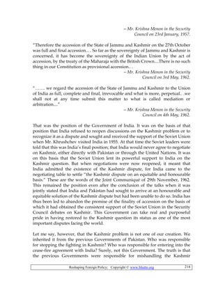 Reshaping Foreign Policy; Copyright © www.bhutto.org 214
—Mr. Krishna Menon in the Security
Council on 23rd January, 1957.
“Therefore the accession of the State of Jammu and Kashmir on the 27th October
was full and final accession... . So far as the sovereignty of Jammu and Kashmir is
concerned, it has become the sovereignty of the Indian Union by the act of
accession, by the treaty of the Maharaja with the British Crown....There is no such
thing in our Constitution as provisional accession.. .
—Mr. Krishna Menon in the Security
Council on 3rd May, 1962.
“……. we regard the accession of the State of Jammu and Kashmir to the Union
of India as full, complete and final, irrevocable and what is more, perpetual.. .we
shall not at any time submit this matter to what is called mediation or
arbitration....”
—Mr. Krishna Menon in the Security
Council on 4th May, 1962.
That was the position of the Government of India. It was on the basis of that
position that India refused to reopen discussions on the Kashmir problem or to
recognize it as a dispute and sought and received the support of the Soviet Union
when Mr. Khrushchev visited India in 1955. At that time the Soviet leaders were
told that this was India’s final position; that India would never agree to negotiate
on Kashmir, either directly with Pakistan or through the United Nations. It was
on this basis that the Soviet Union lent its powerful support to India on the
Kashmir question. But when negotiations were now reopened, it meant that
India admitted the existence of the Kashmir dispute, for India came to the
negotiating table to settle “the Kashmir dispute on an equitable and honourable
basis.” These are the words of the Joint Communiqué of 29th November, 1962.
This remained the position even after the conclusion of the talks when it was
jointly stated that India and Pakistan had sought to arrive at an honourable and
equitable solution of the Kashmir dispute but had been unable to do so. India has
thus been led to abandon the premise of the finality of accession on the basis of
which it had obtained the consistent support of the Soviet Union in the Security
Council debates on Kashmir. This Government can take real and purposeful
pride in having restored to the Kashmir question its status as one of the most
important disputes facing the world.
Let me say, however, that the Kashmir problem is not one of our creation. We
inherited it from the previous Governments of Pakistan. Who was responsible
for stopping the fighting in Kashmir? Who was responsible for entering into the
cease-fire agreement with India? Surely, not this Government. The truth is that
the previous Governments were responsible for mishandling the Kashmir
 