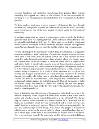 Reshaping Foreign Policy; Copyright © www.bhutto.org 215
problem. Weakness and vacillation characterized their policies. Their political
instability had sapped the vitality of the country. If we are responsible for
anything it is for having restored internal stability and resuscitated the Kashmir
question.
We have made at least some progress in respect of Kashmir. We have through
our exertions brought the problem back before the eyes of the world. It is once
again recognised as one of the most urgent problems facing the international
community.
It has been stated that we missed a golden opportunity to settle the Kashmir
question when there was fighting between China and India. I think that is a very
irresponsible and short-sighted view. As I have said, by our tireless efforts and
by our constant endeavors, we have made the Kashmir problem a live problem
again. We have brought it down from the shelf to which it had been relegated.
To take advantage of the Sino-Indian conflict, India is determined to exaggerate
its nature and extent. India’s main aim of course is to acquire arms for purposes
other than a war with China. In pursuit of that aim a war hysteria has been
created in India. Economic policies have been adopted which bear heavily upon
the common man. India has adopted a course of action which is impracticable
and utterly futile. It has already caused a sense of demoralization amongst the
people of that country and has increased the corruption and nepotism rampant
in it. Nevertheless, in pursuit of its policies, the Government of India continues to
enforce stringent measures. As a result of these measures, the people of that
country are living in circumstances, of which economic distress is the normal
characteristic and in which they have to suffer hardships and make sacrifices for
a cause that they do not understand. How long can the Government of India
sustain such policies against the will of its people? After all, the people of India
are human beings; they need food, shelter and clothing like any other people.
Denied most of these basic needs, they live in poverty, squalor and misery. The
result is utter despondency.
Now, if that is the state of the feeling of the people of India, I ask you, what is the
state of the feeling of the people of Kashmir who are not a part of the Indian
nation and who have never regarded Kashmir as a part of India? Why should
they be made to suffer privations and make sacrifices for a cause which is not
theirs, for a conflict in which they are not involved and in which they have no
stake? Kashmir is a disputed territory. This fact India has acknowledged in the
past and acknowledges it even today. Why should the people of Kashmir be
called upon to suffer for the sake of India, in whose colonial bondage they are?
India has no right to ask them to make sacrifices for a cause which is not theirs.
This is an important issue. In the past, India used to tell the world that Pakistan
 