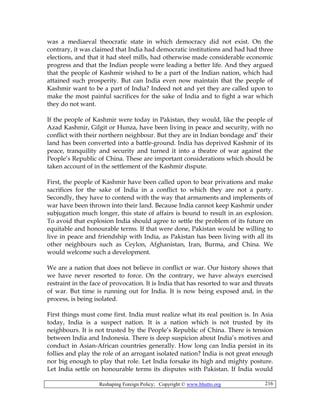 Reshaping Foreign Policy; Copyright © www.bhutto.org 216
was a mediaeval theocratic state in which democracy did not exist. On the
contrary, it was claimed that India had democratic institutions and had had three
elections, and that it had steel mills, had otherwise made considerable economic
progress and that the Indian people were leading a better life. And they argued
that the people of Kashmir wished to be a part of the Indian nation, which had
attained such prosperity. But can India even now maintain that the people of
Kashmir want to be a part of India? Indeed not and yet they are called upon to
make the most painful sacrifices for the sake of India and to fight a war which
they do not want.
If the people of Kashmir were today in Pakistan, they would, like the people of
Azad Kashmir, Gilgit or Hunza, have been living in peace and security, with no
conflict with their northern neighbour. But they are in Indian bondage and’ their
land has been converted into a battle-ground. India has deprived Kashmir of its
peace, tranquility and security and turned it into a theatre of war against the
People’s Republic of China. These are important considerations which should be
taken account of in the settlement of the Kashmir dispute.
First, the people of Kashmir have been called upon to bear privations and make
sacrifices for the sake of India in a conflict to which they are not a party.
Secondly, they have to contend with the way that armaments and implements of
war have been thrown into their land. Because India cannot keep Kashmir under
subjugation much longer, this state of affairs is bound to result in an explosion.
To avoid that explosion India should agree to settle the problem of its future on
equitable and honourable terms. If that were done, Pakistan would be willing to
live in peace and friendship with India, as Pakistan has been living with all its
other neighbours such as Ceylon, Afghanistan, Iran, Burma, and China. We
would welcome such a development.
We are a nation that does not believe in conflict or war. Our history shows that
we have never resorted to force. On the contrary, we have always exercised
restraint in the face of provocation. It is India that has resorted to war and threats
of war. But time is running out for India. It is now being exposed and, in the
process, is being isolated.
First things must come first. India must realize what its real position is. In Asia
today, India is a suspect nation. It is a nation which is not trusted by its
neighbours. It is not trusted by the People’s Republic of China. There is tension
between India and Indonesia. There is deep suspicion about India’s motives and
conduct in Asian-African countries generally. How long can India persist in its
follies and play the role of an arrogant isolated nation? India is not great enough
nor big enough to play that role. Let India forsake its high and mighty posture.
Let India settle on honourable terms its disputes with Pakistan. If India would
 