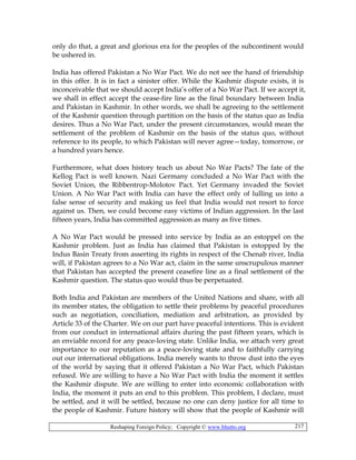 Reshaping Foreign Policy; Copyright © www.bhutto.org 217
only do that, a great and glorious era for the peoples of the subcontinent would
be ushered in.
India has offered Pakistan a No War Pact. We do not see the hand of friendship
in this offer. It is in fact a sinister offer. While the Kashmir dispute exists, it is
inconceivable that we should accept India’s offer of a No War Pact. If we accept it,
we shall in effect accept the cease-fire line as the final boundary between India
and Pakistan in Kashmir. In other words, we shall be agreeing to the settlement
of the Kashmir question through partition on the basis of the status quo as India
desires. Thus a No War Pact, under the present circumstances, would mean the
settlement of the problem of Kashmir on the basis of the status quo, without
reference to its people, to which Pakistan will never agree—today, tomorrow, or
a hundred years hence.
Furthermore, what does history teach us about No War Pacts? The fate of the
Kellog Pact is well known. Nazi Germany concluded a No War Pact with the
Soviet Union, the Ribbentrop-Molotov Pact. Yet Germany invaded the Soviet
Union. A No War Pact with India can have the effect only of lulling us into a
false sense of security and making us feel that India would not resort to force
against us. Then, we could become easy victims of Indian aggression. In the last
fifteen years, India has committed aggression as many as five times.
A No War Pact would be pressed into service by India as an estoppel on the
Kashmir problem. Just as India has claimed that Pakistan is estopped by the
Indus Basin Treaty from asserting its rights in respect of the Chenab river, India
will, if Pakistan agrees to a No War act, claim in the same unscrupulous manner
that Pakistan has accepted the present ceasefire line as a final settlement of the
Kashmir question. The status quo would thus be perpetuated.
Both India and Pakistan are members of the United Nations and share, with all
its member states, the obligation to settle their problems by peaceful procedures
such as negotiation, conciliation, mediation and arbitration, as provided by
Article 33 of the Charter. We on our part have peaceful intentions. This is evident
from our conduct in international affairs during the past fifteen years, which is
an enviable record for any peace-loving state. Unlike India, we attach very great
importance to our reputation as a peace-loving state and to faithfully carrying
out our international obligations. India merely wants to throw dust into the eyes
of the world by saying that it offered Pakistan a No War Pact, which Pakistan
refused. We are willing to have a No War Pact with India the moment it settles
the Kashmir dispute. We are willing to enter into economic collaboration with
India, the moment it puts an end to this problem. This problem, I declare, must
be settled, and it will be settled, because no one can deny justice for all time to
the people of Kashmir. Future history will show that the people of Kashmir will
 