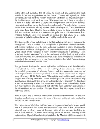 Reshaping Foreign Policy; Copyright © www.bhutto.org 22
In the lofty and masculine fort at Delhi, the silver and gold ceilings, the black
marble floors, the magnificence of the Peacock Throne and splendour of the
jewelled halls, well befit the Persian inscription written in the rhythmic sweep of
the Arabian script, which still survives, “If anywhere on earth there is paradise, it
is here, it is here.” The forts of Agra and Fatehpur Sikri are today in defeated
ruins, destroyed not by age but by rapine and plunder. Their debris is a constant
reminder of our defeat, a living symbol of our disintegration. The conquerors of
India must have been blind in their aesthetic senses, for they uprooted all the
delicate beauty of our forts and mosques, our palaces and our monuments. Lord
William Bentinck once even thought of selling the Taj Mahal to a Hindu
contractor who believed that better use could be made of the material.
The living pride of our architecture is the Taj Mahal, which we in our romantic
feelings call “Love in Marble.” It is the epitome of perfection, the most profound
and concise symbol of love, the most lasting appreciation of man’s affection, the
most serene exhibition of his purity. On its main entrance is a quotation from the
Quran which invites “the pure in heart” to enter “the gardens of paradise,” There
is nothing foreign about the Taj; it is the product of Muslim thinking and Muslim
taste. Will Durant, the American historian, says, it is “completely Mohamedan,
even the skilled artisans were, in part, brought in from Baghdad, Constantinople
and other centers of the Muslim faith.”
The gardens of Shalimar in Lahore and Nishat in Kashmir, with their beautiful
symmetry of the lawns and the cool surroundings chosen with immaculate care,
the careful plantations of alluring flowers and the systematic structure of
sparkling fountains, are a living wonder of man’s efforts to strive for the highest
form of beauty. H. G. Wells says, “The artistic and architectural remains of
Moguls are still very abundant. When people speak of Indian art without any
qualification, it is usually this great period that they have in mind.” At this stage,
it will be interesting to note that before the Mongols were converted to Islam,
they were ruthless and uncivilized, but after the mass voluntary conversion of
the descendants of the warlike Chengez Khan, they developed refined and
cultivated values.
Now, I would like to mention some of the Muslim contributions in the fields of
literature and science, starting with some of the universities of today and going
back to the past contributions.
The University of Al-Azhar in Cairo has the largest student body in the world,
and it is the cultural seat of the Muslim world. Then there is the University of
Istanbul, an excellent centre of learning with all the modern facilities for
educational research. Another outstanding venue of Islamic learning is the
University of Aligarh, the educational capital of the Muslims of the subcontinent.
 