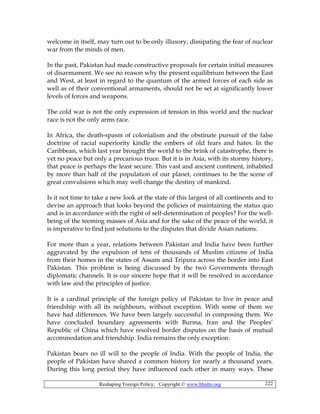 Reshaping Foreign Policy; Copyright © www.bhutto.org 222
welcome in itself, may turn out to be only illusory, dissipating the fear of nuclear
war from the minds of men.
In the past, Pakistan had made constructive proposals for certain initial measures
of disarmament. We see no reason why the present equilibrium between the East
and West, at least in regard to the quantum of the armed forces of each side as
well as of their conventional armaments, should not be set at significantly lower
levels of forces and weapons.
The cold war is not the only expression of tension in this world and the nuclear
race is not the only arms race.
In Africa, the death-spasm of colonialism and the obstinate pursuit of the false
doctrine of racial superiority kindle the embers of old fears and hates. In the
Caribbean, which last year brought the world to the brink of catastrophe, there is
yet no peace but only a precarious truce. But it is in Asia, with its stormy history,
that peace is perhaps the least secure. This vast and ancient continent, inhabited
by more than half of the population of our planet, continues to be the scene of
great convulsions which may well change the destiny of mankind.
Is it not time to take a new look at the state of this largest of all continents and to
devise an approach that looks beyond the policies of maintaining the status quo
and is in accordance with the right of self-determination of peoples? For the well-
being of the teeming masses of Asia and for the sake of the peace of the world, it
is imperative to find just solutions to the disputes that divide Asian nations.
For more than a year, relations between Pakistan and India have been further
aggravated by the expulsion of tens of thousands of Muslim citizens of India
from their homes in the states of Assam and Tripura across the border into East
Pakistan. This problem is being discussed by the two Governments through
diplomatic channels. It is our sincere hope that it will be resolved in accordance
with law and the principles of justice.
It is a cardinal principle of the foreign policy of Pakistan to live in peace and
friendship with all its neighbours, without exception. With some of them we
have had differences. We have been largely successful in composing them. We
have concluded boundary agreements with Burma, Iran and the Peoples’
Republic of China which have resolved border disputes on the basis of mutual
accommodation and friendship. India remains the only exception.
Pakistan bears no ill will to the people of India. With the people of India, the
people of Pakistan have shared a common history for nearly a thousand years.
During this long period they have influenced each other in many ways. These
 