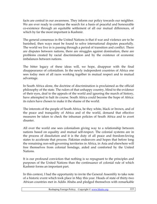 Reshaping Foreign Policy; Copyright © www.bhutto.org 223
facts are central in our awareness. They inform our policy towards our neighbor.
We are ever ready to continue the search for a basis of peaceful and honourable
co-existence through an equitable settlement of all our mutual differences, of
which by far the most important is Kashmir.
The general consensus in the United Nations is that if war and violence are to be
banished, then ways must be found to solve international disputes peacefully.
The world we live in is passing through a period of transition and conflict. There
are disputes between nations, there are struggles against domination, there are
problems created by racial discrimination and by the existence of economic
imbalances between nations.
The bitter legacy of these ideas will, we hope, disappear with the final
disappearance of colonialism. In the newly independent countries of Africa one
sees today men of all races working together in mutual respect and to mutual
advantage.
In South Africa alone, the doctrine of discrimination is proclaimed as the official
philosophy of the state. The rulers of that unhappy country, blind to the evidence
of their eyes, deaf to the appeals of the world and ignoring the march of history,
have attempted to halt its course. South Africa could become the hope of Africa:
its rulers have chosen to make it the shame of the world.
The interests of the people of South Africa, be they white, black or brown, and of
the peace and tranquility of Africa and of the world, demand that effective
measures be taken to check the inhuman policies of South Africa and to avert
disaster.
All over the world one sees colonialism giving way to a relationship between
nations based on equality and mutual self-respect. The colonial systems are in
the process of dissolution and it is the duty of all peace and freedom-loving
states to accelerate that process. Pakistan endeavors and hopes that before long
the remaining non-self-governing territories in Africa, in Asia and elsewhere will
free themselves from colonial bondage, aided and comforted by the United
Nations.
It is our profound conviction that nothing is so repugnant to the principles and
purposes of the United Nations than the continuance of colonial rule of which
Kashmir forms an important part.
In this context, I had the opportunity to invite the General Assembly to take note
of a historic event which took place in May this year. Heads of state of thirty-two
African countries met in Addis Ababa and pledged themselves with remarkable
 