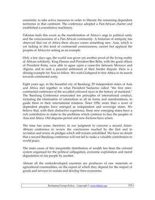 Reshaping Foreign Policy; Copyright © www.bhutto.org 224
unanimity to take active measures in order to liberate the remaining dependent
territories in that continent. The conference adopted a Pan-African charter and
established a consultative machinery.
Pakistan hails this event as the manifestation of Africa’s urge to political unity
and the consciousness of a Pan-African community. A historian of antiquity has
observed that out of Africa there always comes something new. Asia, which is
yet lacking in this kind of continental consciousness, cannot but applaud the
peoples of Africa for setting us an example.
Only a few days ago, the world was given yet another proof of the living reality
of African solidarity. King Hassan and President Ben Bella, with the good offices
of President Keita, were able to agree upon a cease-fire between Morocco and
Algeria, and to seek a peaceful settlement of their border dispute. Here is a
shining example for Asia to follow. We wish Godspeed to free Africa in its march
towards continental unity.
Eight years ago, in the beautiful city of Bandung, 29 independent states of Asia
and Africa met together in what President Soekarno called “the first inter-
continental conference of the so-called coloured races in the history of mankind.”
The Bandung Conference enunciated ten principles of international conduct,
including the elimination of colonialism in all its forms and manifestations, to
guide them in their international relations. Since 1956, more than a score of
dependent peoples have emerged as independent and sovereign states. We
believe that, with their distinctive experience, these new emerging states have a
rich contribution to make to the problems which continue to face the peoples of
Asia and Africa. Old disputes persist and new frictions have arisen.
The time has come, therefore, in our judgment to convene a second Asian-
African conference to review the conclusions reached by the first and to
revitalize and renew its pledges which still remain unfulfilled. We have no doubt
that a second Bandung conference will not fail to make a valuable contribution to
world peace.
The main cause of this inequitable distribution of wealth has been the colonial
system organised for the political subjugation, economic exploitation and moral
degradation of one people by another.
Almost all the underdeveloped countries are producers of raw materials or
agricultural commodities, on the export of which they depend for the import of
goods and services to sustain and develop their economies.
 