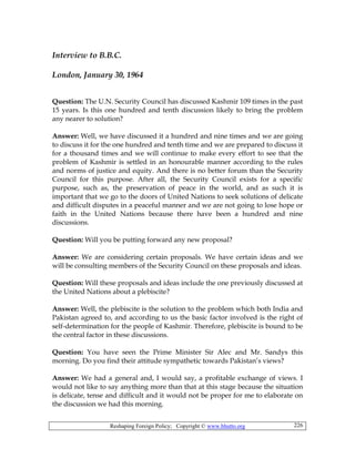 Reshaping Foreign Policy; Copyright © www.bhutto.org 226
Interview to B.B.C.
London, January 30, 1964
Question: The U.N. Security Council has discussed Kashmir 109 times in the past
15 years. Is this one hundred and tenth discussion likely to bring the problem
any nearer to solution?
Answer: Well, we have discussed it a hundred and nine times and we are going
to discuss it for the one hundred and tenth time and we are prepared to discuss it
for a thousand times and we will continue to make every effort to see that the
problem of Kashmir is settled in an honourable manner according to the rules
and norms of justice and equity. And there is no better forum than the Security
Council for this purpose. After all, the Security Council exists for a specific
purpose, such as, the preservation of peace in the world, and as such it is
important that we go to the doors of United Nations to seek solutions of delicate
and difficult disputes in a peaceful manner and we are not going to lose hope or
faith in the United Nations because there have been a hundred and nine
discussions.
Question: Will you be putting forward any new proposal?
Answer: We are considering certain proposals. We have certain ideas and we
will be consulting members of the Security Council on these proposals and ideas.
Question: Will these proposals and ideas include the one previously discussed at
the United Nations about a plebiscite?
Answer: Well, the plebiscite is the solution to the problem which both India and
Pakistan agreed to, and according to us the basic factor involved is the right of
self-determination for the people of Kashmir. Therefore, plebiscite is bound to be
the central factor in these discussions.
Question: You have seen the Prime Minister Sir Alec and Mr. Sandys this
morning. Do you find their attitude sympathetic towards Pakistan’s views?
Answer: We had a general and, I would say, a profitable exchange of views. I
would not like to say anything more than that at this stage because the situation
is delicate, tense and difficult and it would not be proper for me to elaborate on
the discussion we had this morning.
 