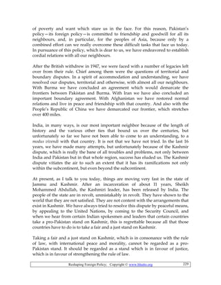 Reshaping Foreign Policy; Copyright © www.bhutto.org 229
of poverty and want which stare us in the face. For this reason, Pakistan’s
policy—its foreign policy—is committed to friendship and goodwill for all its
neighbours, and, in particular, for the peoples of Asia, because only by a
combined effort can we really overcome these difficult tasks that face us today.
In pursuance of this policy, which is dear to us, we have endeavored to establish
cordial relations with all our neighbours.
After the British withdrew in 1947, we were faced with a number of legacies left
over from their rule. Chief among them were the questions of territorial and
boundary disputes. In a spirit of accommodation and understanding, we have
resolved our disputes, territorial and otherwise, with almost all our neighbours.
With Burma we have concluded an agreement which would demarcate the
frontiers between Pakistan and Burma. With Iran we have also concluded an
important boundary agreement. With Afghanistan we have restored normal
relations and live in peace and friendship with that country. And also with the
People’s Republic of China we have demarcated our frontier, which stretches
over 400 miles.
India, in many ways, is our most important neighbor because of the length of
history and the various other ties that bound us over the centuries, but
unfortunately so far we have not been able to come to an understanding, to a
modus vivendi with that country. It is not that we have not tried. In the last 16
years, we have made many attempts, but unfortunately because of the Kashmir
dispute, which is really the bane of all troubles and problems, not only between
India and Pakistan but in that whole region, success has eluded us. The Kashmir
dispute vitiates the air to such an extent that it has its ramifications not only
within the subcontinent, but even beyond the subcontinent.
At present, as I talk to you today, things are moving very fast in the state of
Jammu and Kashmir. After an incarceration of about I1 years, Sheikh
Mohammed Abdullah, the Kashmiri leader, has been released by India. The
people of the state are in revolt, unmistakably in revolt. They have shown to the
world that they are not satisfied. They are not content with the arrangements that
exist in Kashmir. We have always tried to resolve this dispute by peaceful means,
by appealing to the United Nations, by coming to the Security Council, and
when we hear from certain Indian spokesmen and leaders that certain countries
take a pro-Pakistan stand on Kashmir, this is regrettable because all that those
countries have to do is to take a fair and a just stand on Kashmir.
Taking a fair and a just stand on Kashmir, which is in consonance with the rule
of law, with international peace and morality, cannot be regarded as a pro-
Pakistan stand. It should be regarded as a stand which is in favour of justice,
which is in favour of strengthening the rule of law.
 