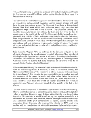 Reshaping Foreign Policy; Copyright © www.bhutto.org 23
Yet another university of fame is the Osmania University in Hyderabad. Deccan;
its fine campus, splendid buildings and an outstanding faculty have made it a
headquarter of learning.
The influences of Muslim knowledge have been tremendous. Arabic words such
as zero, cipher, traffic, admiral, magazine, alcohol, caravan, cheque, and tariff
have become international words. The Moors of Spain have a distinguished
history. Their hard work added much to Islam’s wealth. Agriculture reached
progressive stages under the Moors in Spain. They practised farming in a
scientific manner, fertilisers were utilized by them, and they were the first to
adapt crops to the quality of the soil. The Moors excelled in horticulture; they
produced new varieties of fruits and flowers, and introduced to the West many
trees and plants from the East and wrote treatises on farming. Their skilful use of
irrigation is still utilized in Spain. They introduced the plantation of sugar, rice
and cotton, and also perfumes, syrups, and a variety of wines. The Moors
pioneered and perfected the carpet; silk, silver and gold embroidery; and leather
manufactures.
Says Henrietta Wagner, “We are indebted to the Saracens of Spain for the
elements of many of the useful sciences, especially chemistry. They introduced
the simple Arabic figures which we use in arithmetic. They taught mathematics,
astronomy, philosophy and medicine, and were so superior in knowledge to the
Christian nations of Europe that many Christians of all nations went to be
educated in the Arabian schools of Cordova.”
Up to the fifteenth century the earth was considered as the centre of the universe,
with the sun moving around it. However, as early as the seventh century, the
Quran in its 36th Sura said, “The sun moves in a fixed place and each star moves
in its own heaven,” This explains the movement of the sun around an axis and
the movement of the moon, the earth, and other bodies. When the western
scientists read this explanation in the 36th Sura of the Quran, they ridiculed it.
Nine hundred years later the world of science discarded the Ptolemaic
conception, and Western astronomy adopted a line parallel with that of the
Quran.
The zero was unknown until Mahmed Ibn-Musa invented it in the ninth century.
He was also the first person to utilize the decimal notation and give the digits the
value of position. However, many Indians claim that the zero is an Indian
invention. Nevertheless, it would be safe to say that algebra particularly is a
creation of the Muslims. Al Khwarizmi, besides writing treatises on astronomy
and arithmetic, made great contributions in algebra, dealing mainly with
quadratics. Omar Khayyam, who reformed the calendar in 1079, went even
further with his contributions by using cubic equations. Spherical trigonometry
 