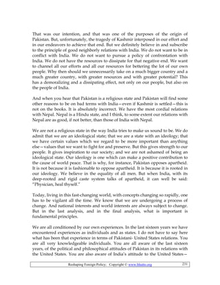 Reshaping Foreign Policy; Copyright © www.bhutto.org 231
That was our intention, and that was one of the purposes of the origin of
Pakistan. But, unfortunately, the tragedy of Kashmir interposed in our effort and
in our endeavors to achieve that end. But we definitely believe in and subscribe
to the principle of good neighborly relations with India. We do not want to be in
conflict with India. We do not want to pursue a policy of confrontation with
India. We do not have the resources to dissipate for that negative end. We want
to channel all our efforts and all our resources for bettering the lot of our own
people. Why then should we unnecessarily take on a much bigger country and a
much greater country, with greater resources and with greater potential? This
has a demoralizing and a dissipating effect, not only on our people, but also on
the people of India.
And when you hear that Pakistan is a religious state and Pakistan will find some
other reasons to be on bad terms with India—even if Kashmir is settled—this is
not on the books. It is absolutely incorrect. We have the most cordial relations
with Nepal. Nepal is a Hindu state, and I think, to some extent our relations with
Nepal are as good, if not better, than those of India with Nepal.
We are not a religious state in the way India tries to make us sound to be. We do
admit that we are an ideological state; that we are a state with an ideology; that
we have certain values which we regard to be more important than anything
else—values that we want to fight for and preserve. But this gives strength to our
people. It gives inspiration to our society; and we are not ashamed of being an
ideological state. Our ideology is one which can make a positive contribution to
the cause of world peace. That is why, for instance, Pakistan opposes apartheid.
It is not because it is fashionable to oppose apartheid. It is because it is rooted in
our ideology. We believe in the equality of all men. But when India, with its
deep-rooted and rigid caste system talks of apartheid, it can well be said:
“Physician, heal thyself.”
Today, living in this fast-changing world, with concepts changing so rapidly, one
has to be vigilant all the time. We know that we are undergoing a process of
change. And national interests and world interests are always subject to change.
But in the last analysis, and in the final analysis, what is important is
fundamental principles.
We are all conditioned by our own experiences. In the last sixteen years we have
encountered experiences as individuals and as states. I do not have to say here
what has been that experience in terms of Pakistani- United States relations. You
are all very knowledgeable individuals. You are all aware of the last sixteen
years, of the political and philosophical attitudes of Pakistan in its relations with
the United States. You are also aware of India’s attitude to the United States—
 