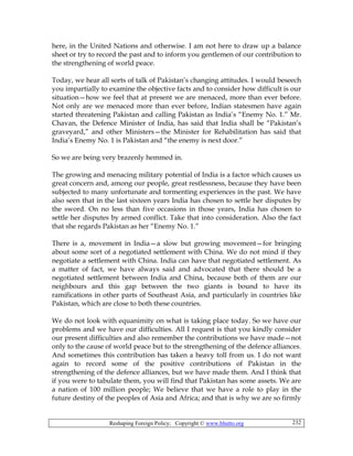 Reshaping Foreign Policy; Copyright © www.bhutto.org 232
here, in the United Nations and otherwise. I am not here to draw up a balance
sheet or try to record the past and to inform you gentlemen of our contribution to
the strengthening of world peace.
Today, we hear all sorts of talk of Pakistan’s changing attitudes. I would beseech
you impartially to examine the objective facts and to consider how difficult is our
situation—how we feel that at present we are menaced, more than ever before.
Not only are we menaced more than ever before, Indian statesmen have again
started threatening Pakistan and calling Pakistan as India’s “Enemy No. 1.” Mr.
Chavan, the Defence Minister of India, has said that India shall be “Pakistan’s
graveyard,” and other Ministers—the Minister for Rehabilitation has said that
India’s Enemy No. 1 is Pakistan and “the enemy is next door.”
So we are being very brazenly hemmed in.
The growing and menacing military potential of India is a factor which causes us
great concern and, among our people, great restlessness, because they have been
subjected to many unfortunate and tormenting experiences in the past. We have
also seen that in the last sixteen years India has chosen to settle her disputes by
the sword. On no less than five occasions in those years, India has chosen to
settle her disputes by armed conflict. Take that into consideration. Also the fact
that she regards Pakistan as her “Enemy No. 1.”
There is a, movement in India—a slow but growing movement—for bringing
about some sort of a negotiated settlement with China. We do not mind if they
negotiate a settlement with China. India can have that negotiated settlement. As
a matter of fact, we have always said and advocated that there should be a
negotiated settlement between India and China, because both of them are our
neighbours and this gap between the two giants is bound to have its
ramifications in other parts of Southeast Asia, and particularly in countries like
Pakistan, which are close to both these countries.
We do not look with equanimity on what is taking place today. So we have our
problems and we have our difficulties. All I request is that you kindly consider
our present difficulties and also remember the contributions we have made—not
only to the cause of world peace but to the strengthening of the defence alliances.
And sometimes this contribution has taken a heavy toll from us. I do not want
again to record some of the positive contributions of Pakistan in the
strengthening of the defence alliances, but we have made them. And I think that
if you were to tabulate them, you will find that Pakistan has some assets. We are
a nation of 100 million people; We believe that we have a role to play in the
future destiny of the peoples of Asia and Africa; and that is why we are so firmly
 