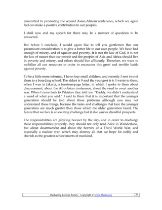 Reshaping Foreign Policy; Copyright © www.bhutto.org 233
committed to promoting the second Asian-African conference, which we again
feel can make a positive contribution to our peoples.
I shall now end my speech for there may be a number of questions to be
answered.
But before I conclude, I would again like to tell you gentlemen that our
paramount consideration is to give a better life to our own people. We have had
enough of misery, and of squalor and poverty. It is not the law of God, it is not
the law of nature that our people and the peoples of Asia and Africa should live
in poverty and misery, and others should live affluently. Therefore, we want to
mobilize all our resources in order to encounter this great and terrible battle
against poverty.
To be a little more informal, I have four small children, and recently I sent two of
them to a boarding school. The eldest is 9 and the youngest is 6. I wrote to them,
when I was in Jakarta, a fourteen-page letter, in which I spoke to them about
disarmament, about the Afro-Asian conference, about the need to avert another
war. When I came back to Pakistan they told me: “Daddy, we didn’t understand
a word of what you said.” I said to them that it is important that the younger
generation should be told about these problems although you may not
understand these things, because the tasks and challenges that face the younger
generation are much greater than those which the older generation faced. The
future that we face is an exciting challenge but it also carries dreadful prospects.
The responsibilities are growing heavier by the day, and in order to discharge
these responsibilities properly, they should not only read Alice in Wonderland,
but about disarmament and about the horrors of a Third World War, and
especially a nuclear war, which may destroy all that we hope for nobly and
cherish as the greatest achievements of mankind.
 