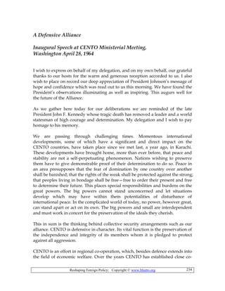 Reshaping Foreign Policy; Copyright © www.bhutto.org 234
A Defensive Alliance
Inaugural Speech at CENTO Ministerial Meeting,
Washington April 28, 1964
I wish to express on behalf of my delegation, and on my own behalf, our grateful
thanks to our hosts for the warm and generous reception accorded to us. I also
wish to place on record our deep appreciation of President Johnson’s message of
hope and confidence which was read out to us this morning. We have found the
President’s observations illuminating as well as inspiring. This augurs well for
the future of the Alliance.
As we gather here today for our deliberations we are reminded of the late
President John F. Kennedy whose tragic death has removed a leader and a world
statesman of high courage and determination. My delegation and I wish to pay
homage to his memory.
We are passing through challenging times. Momentous international
developments, some of which have a significant and direct impact on the
CENTO countries, have taken place since we met last, a year ago, in Karachi.
These developments have brought home, more than ever before, that peace and
stability are not a self-perpetuating phenomenon. Nations wishing to preserve
them have to give demonstrable proof of their determination to do so. Peace in
an area presupposes that the fear of domination by one country over another
shall be banished; that the rights of the weak shall be protected against the strong;
that peoples living in bondage shall be free—free to order their present and free
to determine their future. This places special responsibilities and burdens on the
great powers. The big powers cannot stand unconcerned and let situations
develop which may have within them potentialities of disturbance of
international peace. In the complicated world of today, no power, however great,
can stand apart or act on its own. The big powers and small are interdependent
and must work in concert for the preservation of the ideals they cherish.
This in sum is the thinking behind collective security arrangements such as our
alliance. CENTO is defensive in character. Its vital function is the preservation of
the independence and integrity of its members whom it is pledged to protect
against all aggression.
CENTO is an effort in regional co-operation, which, besides defence extends into
the field of economic welfare. Over the years CENTO has established close co-
 