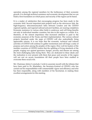 Reshaping Foreign Policy; Copyright © www.bhutto.org 235
operation among the regional members for the furtherance of their economic
growth. It is through technical assistance and economic development that we can
build a firm foundation on which peace and security of the region can be based.
It is a matter of satisfaction that encouraging progress has been made in the
economic field. Several important joint projects such as the microwave link, the
high-frequency telecommunication links between London and the CENTO
regional capitals, and regional railroad and port facilities, are nearing completion.
Economic assistance in various other fields is underway and will bring benefits
not only to individual member countries, but also to the region as a whole. It is,
therefore, of the utmost importance that increased attention is paid to the
economic purposes of the Treaty and their implementation. The various cultural
projects launched under the aegis of CENTO will also undoubtedly bring
appreciable returns. It is our hope that the economic, technical and cultural
activities of CENTO will continue to gather momentum and will forge a unity of
purpose and action among the peoples of the region. How well do leaders of the
member countries of CENTO realize that the uplifting of living standards of the
people, waging war against ignorance, hunger, poverty and disease are among
the most challenging tasks facing them. They are dedicated to these ideals and
the realization is ever present with them that peace and security of the region
will not rest on secure foundations till their people have been enabled to
overcome these social evils.
Mr. Chairman, before I conclude, I wish to associate myself with the tributes that
have been paid to Dr. Khalatbary, the Secretary-General of CENTO, who has
carried out his responsibilities with commendable vigour and efficiency and who
has been responsible, along with members of his Secretariat, in making these
excellent arrangements for this meeting.
 