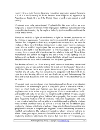 Reshaping Foreign Policy; Copyright © www.bhutto.org 238
country. It is as if, in Europe, Germany committed aggression against Denmark.
It is as if a small country in South America were subjected to aggression by
Argentina or Brazil. It is as if the United States waged a war against a small
country.
We do not want to be exterminated. We cherish life. We want to live; we want
our people to live; we want our people to progress. But today our cities are being
bombed indiscriminately by the might of India, by the formidable machine of the
Indian armed forces.
But we are resolved to fight for our honour, to fight for Pakistan, because we are
the victims of aggression. Aggression has been committed against the soil of
Pakistan. But, irrespective of our size, irrespective of our resources, we have the
resolve, we have the will to fight because ours is a just cause. Ours is a righteous
cause. We are wedded to principles. We are wedded to our own pledges. We
believe in the right of self-determination—a Wilsonian right, as I told you this
evening, Sir, a concept which has inspired the whole of Asia and Africa. It is a
phenomenon that cannot be stopped; and that is why we are fighting. We are
fighting with our backs to the wall, but we shall fight with all our determination,
irrespective of the odds and all the forces that are pitted against us.
The Secretary-General, as I have already said, has made some very constructive
suggestions, and we are grateful to him. He is not only the Secretary-General of
the United Nations, he is also a great Asian from a great Asian neighbor of
Pakistan and of India. And we should like to cooperate with him both in his
capacity as the Secretary-General and as a leader of a great Asian country. We
have had useful discussions with him in Pakistan, and we told him that we are
for peace.
We do not want war; we do not want destruction and we do not want disaster.
But it should be a meaningful peace, a purposeful peace, a peace for all time, a
peace in which India and Pakistan can live as good neighbours. We are
neighbours and want to live as good neighbours. We do not want to have conflict
and trouble with India for all time. No people would want that. We are a smaller
country. The cardinal principle of Pakistan’s foreign policy has been to establish
good neighborly relations with all countries, with all its neighbours—and India
is our principal neighbor. All our efforts to establish good neighborly relations
with all other countries would be in vain if we are not able to establish good
neighborly relations with India, which, as I have said, for historical, political and
geographical reasons is our principal neighbor. We will make every endeavor to
establish such relations. The Indian representative, whom I know so well and for
whom I have great regard, is aware of the efforts we have made to establish good
neighborly relations with India. He knows that from the very beginning our
 