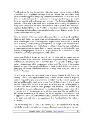 Reshaping Foreign Policy; Copyright © www.bhutto.org 239
President, from the time he came into office, has made positive gestures to India
to establish good neighborly relations with his country. We have taken many
initiatives to bring peace, tranquility and friendship between Pakistan and India.
These are matters of record, not a question of propaganda, of trying to get kudos.
These are tangible and well-known facts of history. The President of Pakistan has
gone out of his way to establish good relations with India by cooperation in
every field, cooperation in trade, in economics and in politics. Has the world
forgotten that in 1959 it was the President of Pakistan who made an offer to India
to disengage, to bring about a meaningful settlement so that our armies do not
face each other eyeball-to-eyeball?
These are matters of record, matters of history. Thus we want good neighborly
relations with India, we want peace with India and we want friendship with
India. But that peace and friendship must be peace with honour and it must be
peace that only a self-respecting sovereign state can accept. India must know that
peace can be established only on the basis of self-respect and honour, on the basis
of its own commitments, on the basis of its own pledges, on the basis of its own
promise to the people of Pakistan, to the people of India, to the world at large,
and above all, to the people of Jammu and Kashmir.
Jammu and Kashmir is not an integral part of India and has never been an
integral part of India. Jammu and Kashmir is a disputed territory between India
and Pakistan. It is more a part of Pakistan than it can ever be of India, despite
India’s eloquence and all its extravagance with words. The people of Jammu and
Kashmir are part of the people of Pakistan in blood, in flesh, in life, in culture, in
geography, in history and in every way and in every form. They are a part of the
people of Pakistan.
We will wage a war for a thousand years, a war of defence. I said that to the
Security Council a year ago when that body, in all its wisdom and in all its power,
was not prepared to give us a resolution. Even last year the Security Council felt
that we had brought a dead horse to this Council that we were trying to make
internal propaganda. But the world must know that the 100 million people of
Pakistan will never abandon their pledges and promises. The Indians may
abandon their pledges and promises; we shall never abandon ours. Irrespective
of our size and of our resources, we shall fight to the end. But we shall fight in
self-defence; we shall fight for honour. We are not aggressors; we are the victims
of aggression. It was the duty of the Security Council to pronounce itself on who
is the aggressor and who is the aggressed. It is Pakistan that is the victim of
aggression.
I am not referring here to some of the remarks made by countries which have no
right to be here; they are not even countries. I am referring to the great powers, I
 