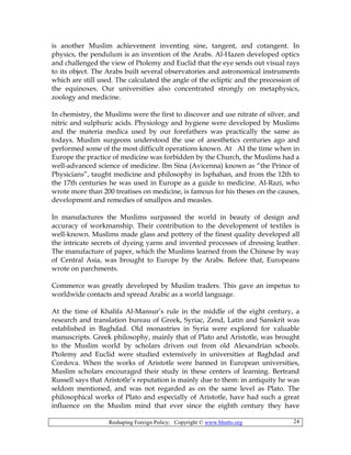 Reshaping Foreign Policy; Copyright © www.bhutto.org 24
is another Muslim achievement inventing sine, tangent, and cotangent. In
physics, the pendulum is an invention of the Arabs. Al-Hazen developed optics
and challenged the view of Ptolemy and Euclid that the eye sends out visual rays
to its object. The Arabs built several observatories and astronomical instruments
which are still used. The calculated the angle of the ecliptic and the precession of
the equinoxes. Our universities also concentrated strongly on metaphysics,
zoology and medicine.
In chemistry, the Muslims were the first to discover and use nitrate of silver, and
nitric and sulphuric acids. Physiology and hygiene were developed by Muslims
and the materia medica used by our forefathers was practically the same as
todays. Muslim surgeons understood the use of anesthetics centuries ago and
performed some of the most difficult operations known. At AI the time when in
Europe the practice of medicine was forbidden by the Church, the Muslims had a
well-advanced science of medicine. Ibn Sina (Avicenna) known as “the Prince of
Physicians”, taught medicine and philosophy in Isphahan, and from the 12th to
the 17th centuries he was used in Europe as a guide to medicine. Al-Razi, who
wrote more than 200 treatises on medicine, is famous for his theses on the causes,
development and remedies of smallpox and measles.
In manufactures the Muslims surpassed the world in beauty of design and
accuracy of workmanship. Their contribution to the development of textiles is
well-known. Muslims made glass and pottery of the finest quality developed all
the intricate secrets of dyeing yarns and invented processes of dressing leather.
The manufacture of paper, which the Muslims learned from the Chinese by way
of Central Asia, was brought to Europe by the Arabs. Before that, Europeans
wrote on parchments.
Commerce was greatly developed by Muslim traders. This gave an impetus to
worldwide contacts and spread Arabic as a world language.
At the time of Khalifa Al-Mansur’s rule in the middle of the eight century, a
research and translation bureau of Greek, Syriac, Zend, Latin and Sanskrit was
established in Baghdad. Old monastries in Syria were explored for valuable
manuscripts. Greek philosophy, mainly that of Plato and Aristotle, was brought
to the Muslim world by scholars driven out from old Alexandrian schools.
Ptolemy and Euclid were studied extensively in universities at Baghdad and
Cordova. When the works of Aristotle were banned in European universities,
Muslim scholars encouraged their study in these centers of learning. Bertrand
Russell says that Aristotle’s reputation is mainly due to them: in antiquity he was
seldom mentioned, and was not regarded as on the same level as Plato. The
philosophical works of Plato and especially of Aristotle, have had such a great
influence on the Muslim mind that ever since the eighth century they have
 