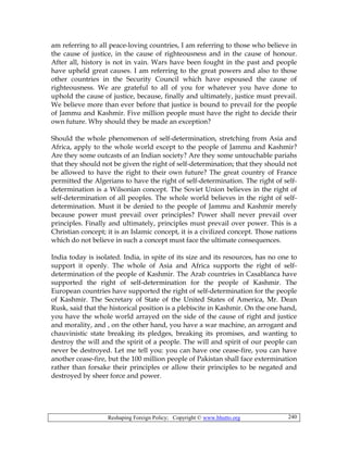 Reshaping Foreign Policy; Copyright © www.bhutto.org 240
am referring to all peace-loving countries, I am referring to those who believe in
the cause of justice, in the cause of righteousness and in the cause of honour.
After all, history is not in vain. Wars have been fought in the past and people
have upheld great causes. I am referring to the great powers and also to those
other countries in the Security Council which have espoused the cause of
righteousness. We are grateful to all of you for whatever you have done to
uphold the cause of justice, because, finally and ultimately, justice must prevail.
We believe more than ever before that justice is bound to prevail for the people
of Jammu and Kashmir. Five million people must have the right to decide their
own future. Why should they be made an exception?
Should the whole phenomenon of self-determination, stretching from Asia and
Africa, apply to the whole world except to the people of Jammu and Kashmir?
Are they some outcasts of an Indian society? Are they some untouchable pariahs
that they should not be given the right of self-determination; that they should not
be allowed to have the right to their own future? The great country of France
permitted the Algerians to have the right of self-determination. The right of self-
determination is a Wilsonian concept. The Soviet Union believes in the right of
self-determination of all peoples. The whole world believes in the right of self-
determination. Must it be denied to the people of Jammu and Kashmir merely
because power must prevail over principles? Power shall never prevail over
principles. Finally and ultimately, principles must prevail over power. This is a
Christian concept; it is an Islamic concept, it is a civilized concept. Those nations
which do not believe in such a concept must face the ultimate consequences.
India today is isolated. India, in spite of its size and its resources, has no one to
support it openly. The whole of Asia and Africa supports the right of self-
determination of the people of Kashmir. The Arab countries in Casablanca have
supported the right of self-determination for the people of Kashmir. The
European countries have supported the right of self-determination for the people
of Kashmir. The Secretary of State of the United States of America, Mr. Dean
Rusk, said that the historical position is a plebiscite in Kashmir. On the one hand,
you have the whole world arrayed on the side of the cause of right and justice
and morality, and , on the other hand, you have a war machine, an arrogant and
chauvinistic state breaking its pledges, breaking its promises, and wanting to
destroy the will and the spirit of a people. The will and spirit of our people can
never be destroyed. Let me tell you: you can have one cease-fire, you can have
another cease-fire, but the 100 million people of Pakistan shall face extermination
rather than forsake their principles or allow their principles to be negated and
destroyed by sheer force and power.
 